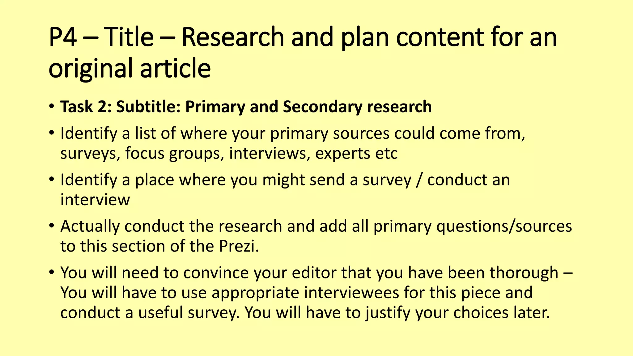P4 – Title – Research and plan content for an
original article
• Task 2: Subtitle: Primary and Secondary research
• Identify a list of where your primary sources could come from,
surveys, focus groups, interviews, experts etc
• Identify a place where you might send a survey / conduct an
interview
• Actually conduct the research and add all primary questions/sources
to this section of the Prezi.
• You will need to convince your editor that you have been thorough –
You will have to use appropriate interviewees for this piece and
conduct a useful survey. You will have to justify your choices later.
 