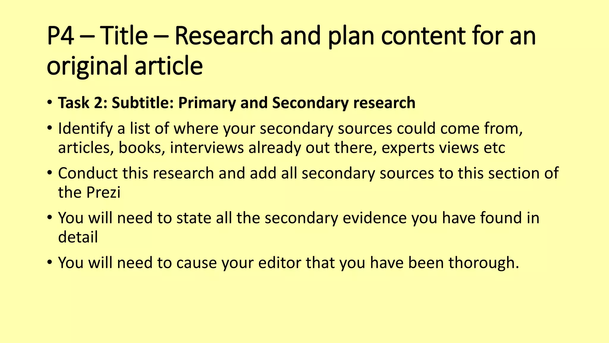 P4 – Title – Research and plan content for an
original article
• Task 2: Subtitle: Primary and Secondary research
• Identify a list of where your secondary sources could come from,
articles, books, interviews already out there, experts views etc
• Conduct this research and add all secondary sources to this section of
the Prezi
• You will need to state all the secondary evidence you have found in
detail
• You will need to cause your editor that you have been thorough.
 
