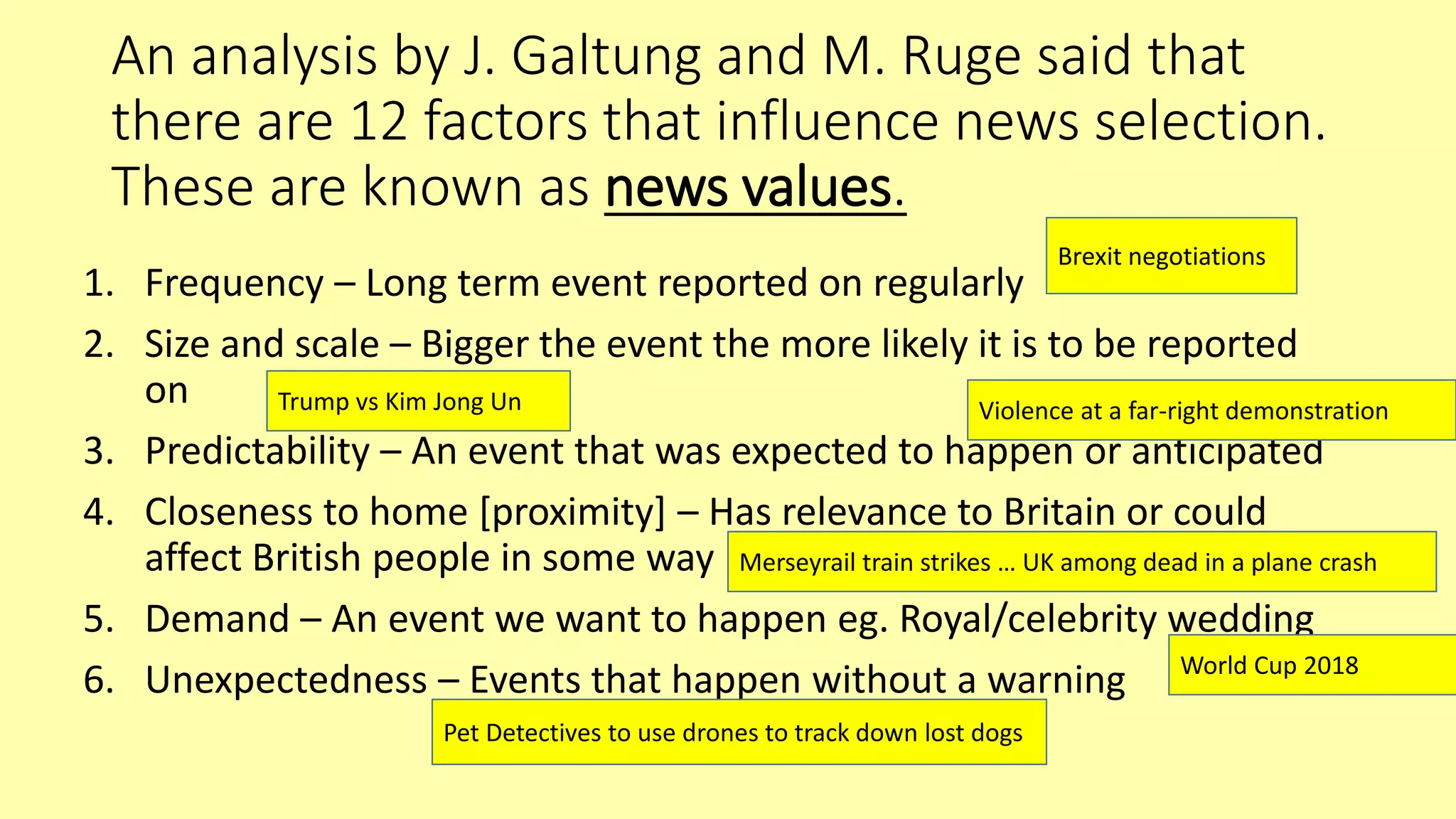 An analysis by J. Galtung and M. Ruge said that
there are 12 factors that influence news selection.
These are known as news values.
1. Frequency – Long term event reported on regularly
2. Size and scale – Bigger the event the more likely it is to be reported
on
3. Predictability – An event that was expected to happen or anticipated
4. Closeness to home [proximity] – Has relevance to Britain or could
affect British people in some way
5. Demand – An event we want to happen eg. Royal/celebrity wedding
6. Unexpectedness – Events that happen without a warning
Brexit negotiations
Trump vs Kim Jong Un Violence at a far-right demonstration
Merseyrail train strikes … UK among dead in a plane crash
World Cup 2018
Pet Detectives to use drones to track down lost dogs
 