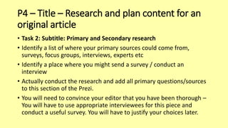 P4 – Title – Research and plan content for an
original article
• Task 2: Subtitle: Primary and Secondary research
• Identify a list of where your primary sources could come from,
surveys, focus groups, interviews, experts etc
• Identify a place where you might send a survey / conduct an
interview
• Actually conduct the research and add all primary questions/sources
to this section of the Prezi.
• You will need to convince your editor that you have been thorough –
You will have to use appropriate interviewees for this piece and
conduct a useful survey. You will have to justify your choices later.
 