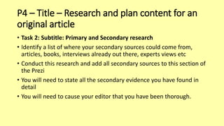 P4 – Title – Research and plan content for an
original article
• Task 2: Subtitle: Primary and Secondary research
• Identify a list of where your secondary sources could come from,
articles, books, interviews already out there, experts views etc
• Conduct this research and add all secondary sources to this section of
the Prezi
• You will need to state all the secondary evidence you have found in
detail
• You will need to cause your editor that you have been thorough.
 