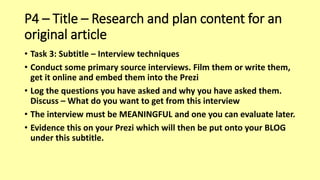 P4 – Title – Research and plan content for an
original article
• Task 3: Subtitle – Interview techniques
• Conduct some primary source interviews. Film them or write them,
get it online and embed them into the Prezi
• Log the questions you have asked and why you have asked them.
Discuss – What do you want to get from this interview
• The interview must be MEANINGFUL and one you can evaluate later.
• Evidence this on your Prezi which will then be put onto your BLOG
under this subtitle.
 