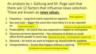 An analysis by J. Galtung and M. Ruge said that
there are 12 factors that influence news selection.
These are known as news values.
1. Frequency – Long term event reported on regularly
2. Size and scale – Bigger the event the more likely it is to be reported
on
3. Predictability – An event that was expected to happen or anticipated
4. Closeness to home [proximity] – Has relevance to Britain or could
affect British people in some way
5. Demand – An event we want to happen eg. Royal/celebrity wedding
6. Unexpectedness – Events that happen without a warning
Brexit negotiations
Trump vs Kim Jong Un Violence at a far-right demonstration
Merseyrail train strikes … UK among dead in a plane crash
World Cup 2018
Pet Detectives to use drones to track down lost dogs
 