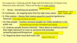 An analysis by J. Galtung and M. Ruge said that there are 12 factors that
influence news selection. These are known as news values.
• 7. Rarity – Something not predicted
• 8. Continuity – An ongoing story that has high news values
• 9. Elite nations – Stories that involve powerful countries (political or
financial)
• 10. Elite people – Involves someone people can relate to/admire in the
public eye
• 11. Ordinary people [human interest] – Story about an ordinary person
that might represent an issue or someone that provokes
sympathy/approval/disapproval
• 12. Negativity [bad news] Bad news sells
Japanese Tsunami
Maddie McCann … Diana
Death … Transfer sagas
Trump argues with Mexico over border
David Beckham gets new tattoo. Kate Middleton goes shopping.
Volunteer knits hats for premature babies
Murder of Rhys Jones
 