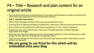 P4 – Title – Research and plan content for an
original article
• You will demonstrate your understanding of news gathering techniques via body of research that
shows planning using both primary and secondary sources
• Task 1 : Sub title: News Values
• Write a brief half page summary of the story you would like to cover.
• Covering each of Galtang and Ruge’s 9 bulletpoints, state how or why this story would meet them.
• Discuss how you will present this information especially as it is for a school newspaper.
• Explain how your story COULD cause moral panic through Hyperbole, Emotive language,
Superlatives and images.
• State how you intend to avoid causing your young target audience a sense of moral panic, would
be good to hear the sorts of things you could say but won’t
• State how you will get the information you will need to get across to them. How will you do this
without causing panic
• We are going to use Prezi for this which will be
embedded onto your blog
 