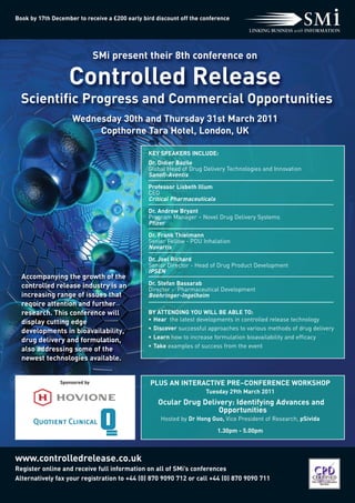 Controlled Release
  Scientific Progress and Commercial Opportunities
                               SMi present their 8th conference on




                    Wednesday 30th and Thursday 31st March 2011
                         Copthorne Tara Hotel, London, UK
Book by 17th December to receive a £200 early bird discount off the conference




                                                KEY SPEAKERS INCLUDE:
                                                Dr. Didier Bazile
                                                Global Head of Drug Delivery Technologies and Innovation
                                                Sanofi-Aventis
                                                Professor Lisbeth Illum
                                                CEO
                                                Critical Pharmaceuticals
                                                Dr. Andrew Bryant
                                                Program Manager – Novel Drug Delivery Systems
                                                Pfizer
                                                Dr. Frank Thielmann




  Accompanying the growth of the
                                                Senior Fellow - PDU Inhalation
                                                Novartis




  controlled release industry is an
  increasing range of issues that
                                                Dr. Joel Richard




  require attention and further
                                                Senior Director - Head of Drug Product Development
                                                IPSEN




  research. This conference will
  display cutting edge
                                                Dr. Stefan Bassarab
                                                Director - Pharmaceutical Development
                                                Boehringer-Ingelheim




  developments in bioavailability,
  drug delivery and formulation,
  also addressing some of the
                                                BY ATTENDING YOU WILL BE ABLE TO:




  newest technologies available.
                                                • Hear the latest developments in controlled release technology
                                                • Discover successful approaches to various methods of drug delivery
                                                • Learn how to increase formulation bioavailability and efficacy




www.controlledrelease.co.uk
                                                    Ocular Drug Delivery: Identifying Advances and
                                                 PLUS AN INTERACTIVE PRE–CONFERENCE WORKSHOP
                                                • Take examples of success from the event




                                                                     Opportunities
                                                                     Tuesday 29th March 2011



                                                    Hosted by Dr Hong Guo, Vice President of Research, pSivida
                Sponsored by




                                                                           1.30pm - 5.00pm




Register online and receive full information on all of SMi’s conferences
Alternatively fax your registration to +44 (0) 870 9090 712 or call +44 (0) 870 9090 711
 