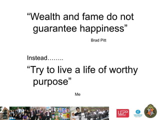 8
“Wealth and fame do not
guarantee happiness”
Brad Pitt
Instead……..
“Try to live a life of worthy
purpose”
Me
 