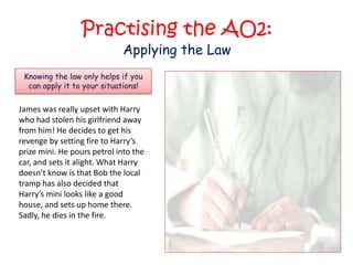 Practising the AO2:
                             Applying the Law
 Knowing the law only helps if you
  can apply it to your situations!

James was really upset with Harry
who had stolen his girlfriend away
from him! He decides to get his
revenge by setting fire to Harry’s
prize mini. He pours petrol into the
car, and sets it alight. What Harry
doesn’t know is that Bob the local
tramp has also decided that
Harry’s mini looks like a good
house, and sets up home there.
Sadly, he dies in the fire.
 