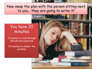 Now swap the plan with the person sitting next
     to you… they are going to write it!



  You have 20
    minutes
5 minutes to read through
  and ask any questions

15 minutes to answer the
        problem.
 