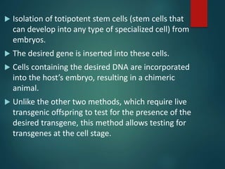  Isolation of totipotent stem cells (stem cells that
can develop into any type of specialized cell) from
embryos.
 The desired gene is inserted into these cells.
 Cells containing the desired DNA are incorporated
into the host’s embryo, resulting in a chimeric
animal.
 Unlike the other two methods, which require live
transgenic offspring to test for the presence of the
desired transgene, this method allows testing for
transgenes at the cell stage.
 