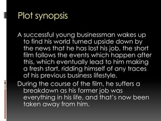 Plot synopsis A successful young businessman wakes up to find his world turned upside down by the news that he has lost his job, the short film follows the events which happen after this, which eventually lead to him making a fresh start, ridding himself of any traces of his previous business lifestyle. During the course of the film, he suffers a breakdown as his former job was everything in his life, and that’s now been taken away from him. 