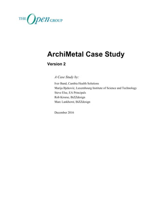 ArchiMetal Case Study
Version 2
A Case Study by:
Iver Band, Cambia Health Solutions
Marija Bjeković, Luxembourg Institute of Science and Technology
Steve Else, EA Principals
Rob Kroese, BiZZdesign
Marc Lankhorst, BiZZdesign
December 2016
 