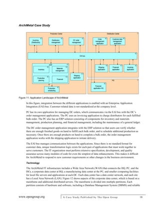 ArchiMetal Case Study
www.opengroup.org A Case Study Published by The Open Group 18
Figure 11: Application Landscape of ArchiMetal
In this figure, integration between the different applications is enabled with an Enterprise Application
Integration (EAI) bus. Customer-related data is not standardized at the company level.
PC has its own application for managing DC orders, which communicates via the EAI bus with the DC’s
order management applications. The PC uses an invoicing application to charge distributors for each fulfilled
bulk order. The PC also has an ERP solution consisting of components for inventory and materials
management, production planning, and financial management, including the maintenance of a general ledger.
The DC order management application integrates with the ERP solution so that users can verify whether
there are enough finished goods on hand to fulfill each bulk order, and to schedule additional production as
necessary. Once there are enough products on hand to complete a bulk order, the order management
application works with the shipping application to initiate delivery.
The EAI bus manages communication between the applications. Since there is no standard format for
customer data, unique transformation logic exists for each pair of applications that must work together to
serve customers. The IT organization must perform extensive specification, development, and quality
assurance across many modules of code for even the simplest of data enhancements. This makes it difficult
for ArchiMetal to respond to new customer requirements or other changes in the business environment.
Technology
The ArchiMetal IT infrastructure includes a Wide Area Network (WAN) that connects the HQ, PC, and the
DCs, a corporate data center at HQ, a manufacturing data center at the PC, and smaller computing facilities
for local file servers and applications at each DC. Each data center has a data center network, and each site
has a Local Area Network (LAN). Figure 12 shows aspects of the corporate data center, which is based on a
mainframe and additional distributed servers. The mainframe is divided into multiple partitions. Each
partition consists of hardware and software, including a Database Management System (DBMS) and reliable
 