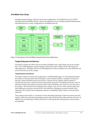 ArchiMetal Case Study
www.opengroup.org A Case Study Published by The Open Group 19
messaging queuing software, which provide services to applications. The distributed servers run UNIX®
operating systems and DBMS software, and provide additional services, including centralized authentication
and authorization for a variety of applications on ArchiMetal networks.
Figure 12: Key Aspects of the ArchiMetal Corporate Data Center Infrastructure
Target Enterprise Architecture
The target EA realizes the CRM vision by providing ArchiMetal with a single shared view of the customer
base. A new CRM application centrally manages customer data while working with the ERP system and
other applications. ArchiMetal staff use the CRM application to better coordinate sales, order fulfillment, and
services processes across the company.
Target Business Architecture
The target EA adds a Customer Service department to ArchiMetal HQ (Figure 13). This department defines
the structure of customer master data and manages a central customer database, including overseeing how
that data is shared with ERP processes and systems. Customer Service regularly audits the quality of
customer data and works to improve processes that promote data quality. The department also has a team of
information analysts that analyze the customer data to inform marketing, sales, and service activities across
the company. The Customer Service department also manages a new service to track customer orders from
initial submission to payment, and assists DCs with collections of delinquent accounts receivable. Most
importantly, the Customer Service department operates a consolidated Contact Center to assist and inform
customers.
These changes allow the DCs to concentrate on sales while taking advantage of improved customer data and
analytics, rather than collecting and managing customer data and dealing with routine questions and issues. In
addition, they give HQ greater visibility and control over DC pricing and credit practices as sales contracts
are negotiated.
 