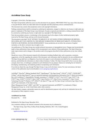 ArchiMetal Case Study
www.opengroup.org A Case Study Published by The Open Group 2
Copyright © 2014-2016, The Open Group
The Open Group hereby authorizes you to use this document for any purpose, PROVIDED THAT any copy of this document,
or any part thereof, which you make shall retain all copyright and other proprietary notices contained herein.
This document may contain other proprietary notices and copyright information.
Nothing contained herein shall be construed as conferring by implication, estoppel, or otherwise any license or right under any
patent or trademark of The Open Group or any third party. Except as expressly provided above, nothing contained herein shall
be construed as conferring any license or right under any copyright of The Open Group.
Note that any product, process, or technology in this document may be the subject of other intellectual property rights
reserved by The Open Group, and may not be licensed hereunder.
This document is provided "AS IS" WITHOUT WARRANTY OF ANY KIND, EITHER EXPRESSED OR IMPLIED,
INCLUDING, BUT NOT LIMITED TO, THE IMPLIED WARRANTIES OF MERCHANTABILITY, FITNESS FOR A
PARTICULAR PURPOSE, OR NON-INFRINGEMENT. Some jurisdictions do not allow the exclusion of implied
warranties, so the above exclusion may not apply to you.
Any publication of The Open Group may include technical inaccuracies or typographical errors. Changes may be periodically
made to these publications; these changes will be incorporated in new editions of these publications. The Open Group may
make improvements and/or changes in the products and/or the programs described in these publications at any time without
notice.
Should any viewer of this document respond with information including feedback data, such as questions, comments,
suggestions, or the like regarding the content of this document, such information shall be deemed to be non-confidential and
The Open Group shall have no obligation of any kind with respect to such information and shall be free to reproduce, use,
disclose, and distribute the information to others without limitation. Further, The Open Group shall be free to use any ideas,
concepts, know-how, or techniques contained in such information for any purpose whatsoever including but not limited to
developing, manufacturing, and marketing products incorporating such information.
If you did not obtain this copy through The Open Group, it may not be the latest version. For your convenience, the latest
version of this publication may be downloaded at www.opengroup.org/bookstore.
ArchiMate®
, DirecNet®
, Making Standards Work®
, OpenPegasus®
, The Open Group®
, TOGAF®
, UNIX®
, UNIXWARE®
,
X/Open®
, and the Open Brand X®
logo are registered trademarks and Boundaryless Information Flow™, Build with Integrity
Buy with Confidence™, Dependability Through Assuredness™, EMMM™, FACE™, the FACE™ logo, IT4IT™, the
IT4IT™ logo, O-DEF™, O-PAS™, Open FAIR™, Open Platform 3.0™, Open Process Automation™, Open Trusted
Technology Provider™, Platform 3.0™, SOSA™, the Open O™ logo, and The Open Group Certification logo (Open O and
check™) are trademarks of The Open Group.
Object Management Group®
, OMG®
, and UML®
are registered trademarks and BPMN™ is a trademark of Object
Management Group, Inc. in the United States and/or other countries.
All other brands, company, and product names are used for identification purposes only and may be trademarks that are the
sole property of their respective owners.
ArchiMetal Case Study
Document No.: Y164
Published by The Open Group, December 2016.
Any comments relating to the material contained in this document may be submitted to:
The Open Group, Apex Plaza, Forbury Road, Reading, Berkshire, RG1 1AX, United Kingdom
or by email to:
ogpubs@opengroup.org
 