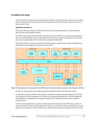 ArchiMetal Case Study
www.opengroup.org A Case Study Published by The Open Group 24
The fact that all the customer order-related processes handle the individual customer order at one time allows
better coordination between the processes, but also more precise and more efficient tracking of the state of
each customer's order.
Application Architecture
The target architecture introduces CRM and customer order monitoring applications. These applications
share customer data through an EAI bus.
The CRM system replaces the functionality of applications used in all DCs for customer data management.
DCs have limited edit rights over customer data, since assuring the correctness and uniqueness of customer
entries is the responsibility of the Customer Service department within HQ.
The CRM system also manages customer orders and thus replaces regional order management applications
and the Sales order management application used by the PC.
Figure 18: New Application Landscape with the CRM System Sharing Centralized Customer Data through an EAI Bus
In Figure 18, the customer order monitoring application implements the Order information service.
To enable the sharing of customer master data, new interfaces are defined and implemented on the EAI bus.
For the purposes of order management, the CRM system interfaces through the bus with ERP components.
The production and shipping order management used by the PC includes information about individual
customer orders.
The DC Invoicing applications use shared customer master data managed by the CRM system, instead of
customer databases owned by the DCs themselves. Reports on total customer debt are produced by invoicing
applications in conjunction with the CRM system, which therefore requires new interfaces with the EAI bus.
 