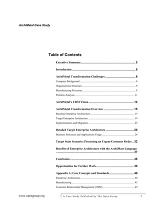 ArchiMetal Case Study
www.opengroup.org A Case Study Published by The Open Group 3
Table of Contents
Executive Summary...................................................................5
Introduction..............................................................................6
ArchiMetal Transformation Challenges .....................................8
Company Background.....................................................................................8
Organizational Structure..................................................................................8
Manufacturing Processes.................................................................................9
Problem Analysis .......................................................................................... 11
ArchiMetal’s CRM Vision ....................................................... 14
ArchiMetal Transformation Overview ..................................... 15
Baseline Enterprise Architecture................................................................... 15
Target Enterprise Architecture ...................................................................... 19
Implementation and Migration...................................................................... 25
Detailed Target Enterprise Architecture .................................. 26
Business Processes and Applications Usage ................................................. 26
Target State Scenario: Processing an Urgent Customer Order .. 32
Benefits of Enterprise Architecture with the ArchiMate Language
............................................................................................... 37
Conclusion .............................................................................. 38
Opportunities for Further Work.............................................. 39
Appendix A: Core Concepts and Standards.............................. 40
Enterprise Architecture.................................................................................. 40
Manufacturing ............................................................................................... 43
Customer Relationship Management (CRM) ................................................ 49
 
