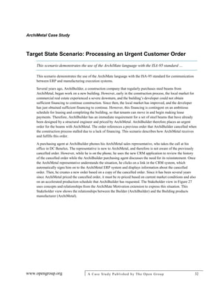 ArchiMetal Case Study
www.opengroup.org A Case Study Published by The Open Group 32
Target State Scenario: Processing an Urgent Customer Order
This scenario demonstrates the use of the ArchiMate language with the ISA-95 standard …
This scenario demonstrates the use of the ArchiMate language with the ISA-95 standard for communication
between ERP and manufacturing execution systems.
Several years ago, ArchiBuilder, a construction company that regularly purchases steel beams from
ArchiMetal, began work on a new building. However, early in the construction process, the local market for
commercial real estate experienced a severe downturn, and the building’s developer could not obtain
sufficient financing to continue construction. Since then, the local market has improved, and the developer
has just obtained sufficient financing to continue. However, this financing is contingent on an ambitious
schedule for leasing and completing the building, so that tenants can move in and begin making lease
payments. Therefore, ArchiBuilder has an immediate requirement for a set of steel beams that have already
been designed by a structural engineer and priced by ArchiMetal. ArchiBuilder therefore places an urgent
order for the beams with ArchiMetal. The order references a previous order that ArchiBuilder cancelled when
the construction process stalled due to a lack of financing. This scenario describes how ArchiMetal receives
and fulfills this order.
A purchasing agent at ArchiBuilder phones his ArchiMetal sales representative, who takes the call at his
office in DC Benelux. The representative is new to ArchiMetal, and therefore is not aware of the previously
cancelled order. However, while he is on the phone, he uses the new CRM application to review the history
of the cancelled order while the ArchiBuilder purchasing agent discusses the need for its reinstatement. Once
the ArchiMetal representative understands the situation, he clicks on a link in the CRM system, which
automatically signs him on to the ArchiMetal ERP system and displays information about the cancelled
order. Then, he creates a new order based on a copy of the cancelled order. Since it has been several years
since ArchiMetal priced the cancelled order, it must be re-priced based on current market conditions and also
on an accelerated production schedule that ArchiBuilder has requested. The Stakeholder view in Figure 27
uses concepts and relationships from the ArchiMate Motivation extension to express this situation. This
Stakeholder view shows the relationships between the Builder (ArchiBuilder) and the Building products
manufacturer (ArchiMetal).
 