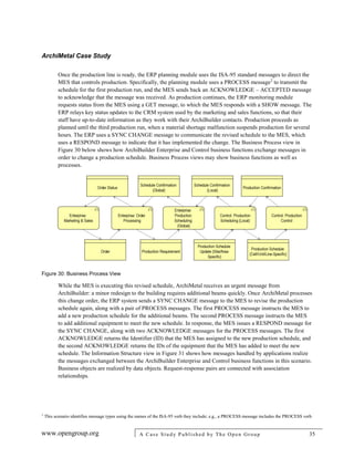 ArchiMetal Case Study
www.opengroup.org A Case Study Published by The Open Group 35
Once the production line is ready, the ERP planning module uses the ISA-95 standard messages to direct the
MES that controls production. Specifically, the planning module uses a PROCESS message2
to transmit the
schedule for the first production run, and the MES sends back an ACKNOWLEDGE – ACCEPTED message
to acknowledge that the message was received. As production continues, the ERP monitoring module
requests status from the MES using a GET message, to which the MES responds with a SHOW message. The
ERP relays key status updates to the CRM system used by the marketing and sales functions, so that their
staff have up-to-date information as they work with their ArchiBuilder contacts. Production proceeds as
planned until the third production run, when a material shortage malfunction suspends production for several
hours. The ERP uses a SYNC CHANGE message to communicate the revised schedule to the MES, which
uses a RESPOND message to indicate that it has implemented the change. The Business Process view in
Figure 30 below shows how ArchiBuilder Enterprise and Control business functions exchange messages in
order to change a production schedule. Business Process views may show business functions as well as
processes.
Figure 30: Business Process View
While the MES is executing this revised schedule, ArchiMetal receives an urgent message from
ArchiBuilder: a minor redesign to the building requires additional beams quickly. Once ArchiMetal processes
this change order, the ERP system sends a SYNC CHANGE message to the MES to revise the production
schedule again, along with a pair of PROCESS messages. The first PROCESS message instructs the MES to
add a new production schedule for the additional beams. The second PROCESS message instructs the MES
to add additional equipment to meet the new schedule. In response, the MES issues a RESPOND message for
the SYNC CHANGE, along with two ACKNOWLEDGE messages for the PROCESS messages. The first
ACKNOWLEDGE returns the Identifier (ID) that the MES has assigned to the new production schedule, and
the second ACKNOWLEDGE returns the IDs of the equipment that the MES has added to meet the new
schedule. The Information Structure view in Figure 31 shows how messages handled by applications realize
the messages exchanged between the ArchiBuilder Enterprise and Control business functions in this scenario.
Business objects are realized by data objects. Request-response pairs are connected with association
relationships.
2
This scenario identifies message types using the names of the ISA-95 verb they include; e.g., a PROCESS message includes the PROCESS verb.
 