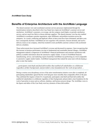 ArchiMetal Case Study
www.opengroup.org A Case Study Published by The Open Group 37
Benefits of Enterprise Architecture with the ArchiMate Language
The shared customer view and coordinated customer services processes implemented through the
transformation initiative described in this Case Study have improved ArchiMetal’s customer service and
satisfaction. ArchiMetal’s customers, on average, rate the company much higher on periodic satisfaction
surveys, and are much less likely to choose alternate suppliers. The shared customer view has also enabled
ArchiMetal to coordinate customer negotiation, order fulfillment, and problem resolution across the
enterprise. As a result, conflicting and duplicate efforts in these areas have been eliminated, and labor costs
have consequently declined. ArchiMetal can now negotiate with customers, forecast demand, and resolve
delivery issues as one company, which has resulted in more profitable customer contracts with accelerated
delivery schedules.
These achievements have increased ArchiMetal’s revenue and decreased its expenses. Upon recognizing that
this increase in business performance was due to fundamental and sustainable internal changes, ArchiMetal
management ordered a comparison of ArchiMetal’s financial performance and customer satisfaction with
publicly available information about the automotive supply market. A team of ArchiMetal financial,
manufacturing, service, and marketing experts found that ArchiMetal was performing at a level comparable
to automotive supply market leaders. ArchiMetal management then tasked the same team with developing a
plan to enter that market.
… participants cited draft and final deliverables that enabled all stakeholders to collaborate
regardless of their background, and provided a clear foundation for the work of specialists …
During a routine cross-disciplinary review of the entire transformation initiative soon after it completed, all
participating stakeholders agreed that the work had gone more smoothly than comparable efforts in the past.
They attributed this largely to better EA. In particular, participants cited draft and final deliverables that
enabled all stakeholders to collaborate regardless of their background, and provided a clear foundation for the
work of specialists in areas such as software, database, and business process design. The ArchiMate views in
the figures and tables of this Case Study were key elements of those deliverables.
 