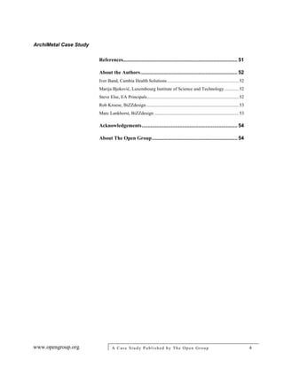 ArchiMetal Case Study
www.opengroup.org A Case Study Published by The Open Group 4
References............................................................................... 51
About the Authors................................................................... 52
Iver Band, Cambia Health Solutions ............................................................. 52
Marija Bjeković, Luxembourg Institute of Science and Technology ............ 52
Steve Else, EA Principals.............................................................................. 52
Rob Kroese, BiZZdesign............................................................................... 53
Marc Lankhorst, BiZZdesign ........................................................................ 53
Acknowledgements.................................................................. 54
About The Open Group........................................................... 54
 