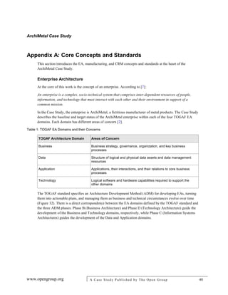 ArchiMetal Case Study
www.opengroup.org A Case Study Published by The Open Group 40
Appendix A: Core Concepts and Standards
This section introduces the EA, manufacturing, and CRM concepts and standards at the heart of the
ArchiMetal Case Study.
Enterprise Architecture
At the core of this work is the concept of an enterprise. According to [7]:
An enterprise is a complex, socio-technical system that comprises inter-dependent resources of people,
information, and technology that must interact with each other and their environment in support of a
common mission.
In the Case Study, the enterprise is ArchiMetal, a fictitious manufacturer of metal products. The Case Study
describes the baseline and target states of the ArchiMetal enterprise within each of the four TOGAF EA
domains. Each domain has different areas of concern [2].
Table 1: TOGAF EA Domains and their Concerns
TOGAF Architecture Domain Areas of Concern
Business Business strategy, governance, organization, and key business
processes
Data Structure of logical and physical data assets and data management
resources
Application Applications, their interactions, and their relations to core business
processes
Technology Logical software and hardware capabilities required to support the
other domains
The TOGAF standard specifies an Architecture Development Method (ADM) for developing EAs, turning
them into actionable plans, and managing them as business and technical circumstances evolve over time
(Figure 32). There is a direct correspondence between the EA domains defined by the TOGAF standard and
the three ADM phases. Phase B (Business Architecture) and Phase D (Technology Architecture) guide the
development of the Business and Technology domains, respectively, while Phase C (Information Systems
Architectures) guides the development of the Data and Application domains.
 