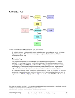 ArchiMetal Case Study
www.opengroup.org A Case Study Published by The Open Group 43
Figure 34: Generic Example of ArchiMate Core Layers and Extensions
In Figure 34, Business layer elements are yellow, Application layer elements are blue, and the Technology
layer element is green. Motivation extension concepts are purple and Implementation and Migration
extension concepts are pink.
Manufacturing
The combination of the TOGAF standard and the ArchiMate language yields a versatile EA approach
applicable to a broad range of business transformation challenges. This Case Study complements these
compatible paradigms with ISA-95 [3], which is a standard for integrating systems used in manufacturing
enterprises. ISA-95 governs the exchange of information between enterprise3
systems such as those that
support sales, finance, and logistics with control systems for production, maintenance, and quality.
ISA-95 has broad industry support. It is managed by the International Society for Automation [8], which is a
professional organization that claims over 30,000 members. ISA-95 is supported in products from major IT
suppliers, such as IBM [9], SAP [10], and Oracle [11], and is also the basis for IEC 62241.4
The Business to
3
Note that the term “enterprise”, as it relates to ISA-95, describes systems that support common business functions, as opposed to the systems that
support functions specific to manufacturing, which are known as control systems.
4
IEC 62264: Nuclear Power Plants – Main Control Room – Alarm Functions and Presentation.
 