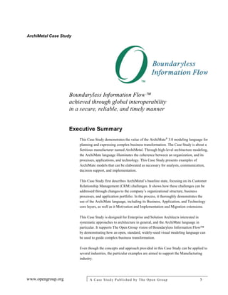 ArchiMetal Case Study
www.opengroup.org A Case Study Published by The Open Group 5
Boundaryless Information Flow
achieved through global interoperability
in a secure, reliable, and timely manner
Executive Summary
This Case Study demonstrates the value of the ArchiMate®
3.0 modeling language for
planning and expressing complex business transformation. The Case Study is about a
fictitious manufacturer named ArchiMetal. Through high-level architecture modeling,
the ArchiMate language illuminates the coherence between an organization, and its
processes, applications, and technology. This Case Study presents examples of
ArchiMate models that can be elaborated as necessary for analysis, communication,
decision support, and implementation.
This Case Study first describes ArchiMetal’s baseline state, focusing on its Customer
Relationship Management (CRM) challenges. It shows how these challenges can be
addressed through changes to the company’s organizational structure, business
processes, and application portfolio. In the process, it thoroughly demonstrates the
use of the ArchiMate language, including its Business, Application, and Technology
core layers, as well as it Motivation and Implementation and Migration extensions.
This Case Study is designed for Enterprise and Solution Architects interested in
systematic approaches to architecture in general, and the ArchiMate language in
particular. It supports The Open Group vision of Boundaryless Information Flow™
by demonstrating how an open, standard, widely-used visual modeling language can
be used to guide complex business transformation.
Even though the concepts and approach provided in this Case Study can be applied to
several industries, the particular examples are aimed to support the Manufacturing
industry.
 