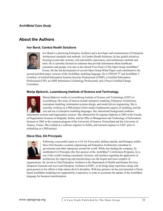 ArchiMetal Case Study
www.opengroup.org A Case Study Published by The Open Group 52
About the Authors
Iver Band, Cambia Health Solutions
Iver Band is a practicing Enterprise Architect and a developer and communicator of Enterprise
Architecture standards and methods. At Cambia Health Solutions, he has guided initiatives
focusing on provider systems, web and mobile experiences, and architecture methods and
tools. He is currently focused on solutions that provide information about healthcare
consumers and groups. Iver also is the elected Vice-Chair of The Open Group ArchiMate®
Forum. He has led development of several Open Group White Papers and contributed to the
second and third major versions of the ArchiMate modeling language. He is TOGAF 9®
and ArchiMate 2
Certified, a Certified Information Systems Security Professional (CISSP), a Certified Information
Professional (CIP), an AHIP Information Technology Professional, and a Prosci Certified Change
Consultant.
Marija Bjeković, Luxembourg Institute of Science and Technology
Marija Bjeković works at Luxembourg Institute of Science and Technology (LIST) in
Luxembourg. Her areas of interest include enterprise modeling, Enterprise Architecture,
conceptual modeling, information systems design, and model-driven engineering. She is
currently working on a PhD project which studies fundamental aspects of modeling, and the
role and use of enterprise modeling languages. Her educational background combines
information systems and organization sciences. She obtained her IS engineer diploma in 2003 at the Faculty
of Organization Sciences in Belgrade, Serbia, and her MSc in Management and Technology of Information
Systems in 2005 at the common program of the University of Geneva, Switzerland and the University of
Annecy, France. She worked as a software engineer in Serbia, and research engineer in LIST, prior to
embarking on a PhD project.
Steve Else, EA Principals
Following a successful career as a US Air Force pilot, defense attaché, and Pentagon staffer,
Steve Else became a systems engineering and Enterprise Architecture consultant to
government and other enterprises around the world. While also leading the company, he
established EA Principals (the first sponsor of the ArchiMate®
Certification Program), he is
one of the world's leading consultants, lecturers, and teachers regarding the application of
architecture for improving and transforming even the largest and most complex of
organizations. He served as Chief Enterprise Architect at the Department of Health and Human Services
(Inspector General) and was Lead Enterprise Architect at FDIC, so he brings deep experience along with
great passion in his efforts to help mature the EA discipline. With key partners, he has just launched a Cloud-
based ArchiMate modeling tool supported by a repository in order to accelerate the uptake of the ArchiMate
language for business transformation.
 