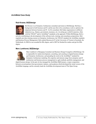 ArchiMetal Case Study
www.opengroup.org A Case Study Published by The Open Group 53
Rob Kroese, BiZZdesign
Rob Kroese is an Enterprise Architecture consultant and trainer at BiZZdesign. Rob has a
background in both business and IT, and he uses this in his consultancy work to optimize the
alignment between business and IT. As EA consultant, Rob helps organizations in different
industries (e.g., finance, government, insurance, etc.) in setting up a solid EA practice, often
with the TOGAF®
and/or ArchiMate®
standards as the approach. Within BiZZdesign, Rob is
actively contributing to the development of the software tools, training, and consultancy propositions. Rob
regularly provides training courses on Enterprise Architecture, the TOGAF standard, the ArchiMate standard,
and Business Process Management. Rob studied Business & IT at the University of Twente in Enschede, the
Netherlands. In 2004 he was awarded his BSc degree, and in 2007 he finished his studies and got his MSc
degree.
Marc Lankhorst, BiZZdesign
Marc Lankhorst is Managing Consultant and Business Design Evangelist at BiZZdesign. He
is responsible for market development, consulting, and coaching on digital business design
and Enterprise Architecture, and spreading the word on the ArchiMate®
standard for
Enterprise Architecture modeling. His expertise and interests range from enterprise and IT
architecture and business process management to agile methods, portfolio management, and
digital business design. In the past, he has managed the ArchiMate R&D project, a major cooperation
between several partners from government, industry, and academia which developed the initial version of the
ArchiMate language, and he currently leads the ArchiMate development team of The Open Group.
 