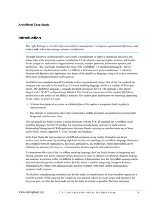ArchiMetal Case Study
www.opengroup.org A Case Study Published by The Open Group 6
Introduction
The right Enterprise Architecture can enable a manufacturer to improve operational efficiency and
reduce risks while increasing customer satisfaction.
The right Enterprise Architecture (EA) can enable a manufacturer to improve operational efficiency and
reduce risks while increasing customer satisfaction. EA development uses principles, methods, and models
for the design and realization of organizational structure, business processes, information systems, and
technology. This Case Study illustrates the value of the ArchiMate®
3.0 modeling language [1] for EA
development and implementation within ArchiMetal, a fictitious metal parts manufacturer. It primarily
illustrates the Business and Application core layers of the ArchiMate language, along with its two extensions:
Motivation and Implementation and Migration.
ArchiMetal uses standards-based EA methods to drive organizational change. One of the EA standards the
company uses internally is the ArchiMate 3.0 visual modeling language, which is a standard of The Open
Group. The ArchiMate language is uniquely designed specifically for EA. The language is also closely
aligned with TOGAF®
, an Open Group Standard. The Core Concepts section of this standard [2] defines
architecture in the context of the TOGAF standard. This section gives architecture two meanings, depending
on the context in which it is used:
• A formal description of a system, or a detailed plan of the system at component level to guide its
implementation
• The structure of components, their inter-relationships, and the principles and guidelines governing their
design and evolution over time
This advanced Case Study assumes a strong familiarity with the TOGAF standard, the ArchiMate visual
modeling language, the ISA-95 standard for integrating manufacturing systems [3], and Customer
Relationship Management (CRM) application functions. Readers desiring an introduction to any of these
topics should consult Appendix A: Core Concepts and Standards.
In the Case Study, the improvement of ArchiMetal operations, using models of baseline and target
architectures, is discussed. By enabling high-level architecture modeling, the ArchiMate language illuminates
the coherence between organizations, processes, applications, and technology. ArchiMate models can be
elaborated as necessary for analysis, communication, decision support, and implementation.
To demonstrate the value of the ArchiMate modeling language, the Case Study focuses on integrating and
sharing customer data across customer-centric processes in order to optimize coordination, decision-making,
and customer experience within ArchiMetal. In addition, it demonstrates how the ArchiMate language can be
used with domain-specific standards such as ISA-95, which is used for integrating Enterprise Resource
Planning (ERP) systems with Manufacturing Execution Systems (MES) that control manufacturing
equipment and processes.
The fictitious manufacturing enterprise used for this study is a simplification of what would be expected in a
real-life scenario. While reducing the complexity was required to keep the study simple and illustrative for
the given goal, an effort has been made to keep the study as realistic as possible. The most important
 