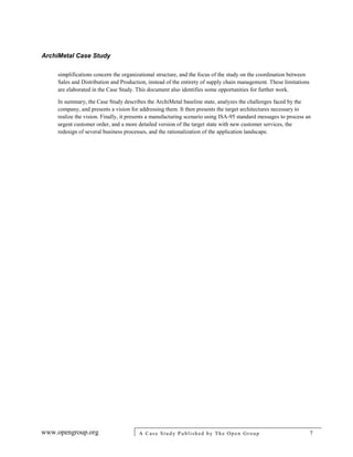 ArchiMetal Case Study
www.opengroup.org A Case Study Published by The Open Group 7
simplifications concern the organizational structure, and the focus of the study on the coordination between
Sales and Distribution and Production, instead of the entirety of supply chain management. These limitations
are elaborated in the Case Study. This document also identifies some opportunities for further work.
In summary, the Case Study describes the ArchiMetal baseline state, analyzes the challenges faced by the
company, and presents a vision for addressing them. It then presents the target architectures necessary to
realize the vision. Finally, it presents a manufacturing scenario using ISA-95 standard messages to process an
urgent customer order, and a more detailed version of the target state with new customer services, the
redesign of several business processes, and the rationalization of the application landscape.
 