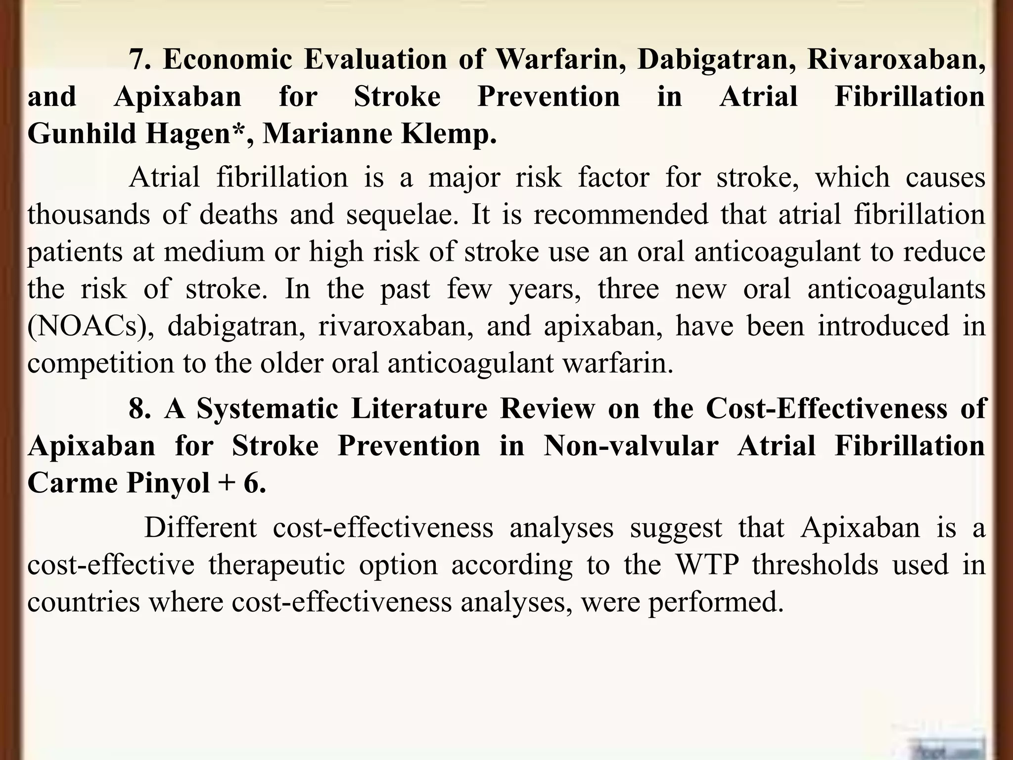 7. Economic Evaluation of Warfarin, Dabigatran, Rivaroxaban,
and Apixaban for Stroke Prevention in Atrial Fibrillation
Gunhild Hagen*, Marianne Klemp.
Atrial fibrillation is a major risk factor for stroke, which causes
thousands of deaths and sequelae. It is recommended that atrial fibrillation
patients at medium or high risk of stroke use an oral anticoagulant to reduce
the risk of stroke. In the past few years, three new oral anticoagulants
(NOACs), dabigatran, rivaroxaban, and apixaban, have been introduced in
competition to the older oral anticoagulant warfarin.
8. A Systematic Literature Review on the Cost-Effectiveness of
Apixaban for Stroke Prevention in Non-valvular Atrial Fibrillation
Carme Pinyol + 6.
Different cost-effectiveness analyses suggest that Apixaban is a
cost-effective therapeutic option according to the WTP thresholds used in
countries where cost-effectiveness analyses, were performed.
 