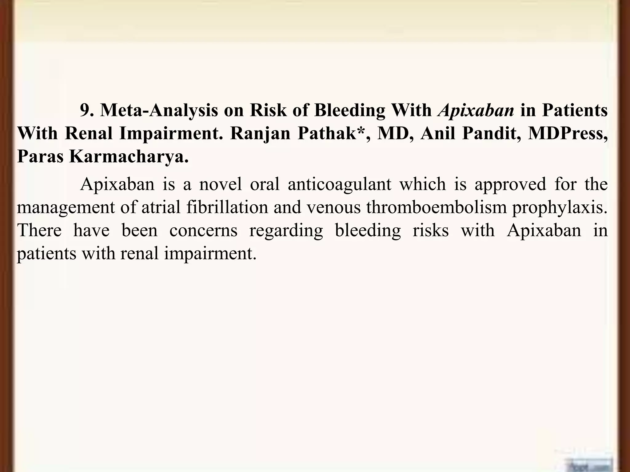 9. Meta-Analysis on Risk of Bleeding With Apixaban in Patients
With Renal Impairment. Ranjan Pathak*, MD, Anil Pandit, MDPress,
Paras Karmacharya.
Apixaban is a novel oral anticoagulant which is approved for the
management of atrial fibrillation and venous thromboembolism prophylaxis.
There have been concerns regarding bleeding risks with Apixaban in
patients with renal impairment.
 