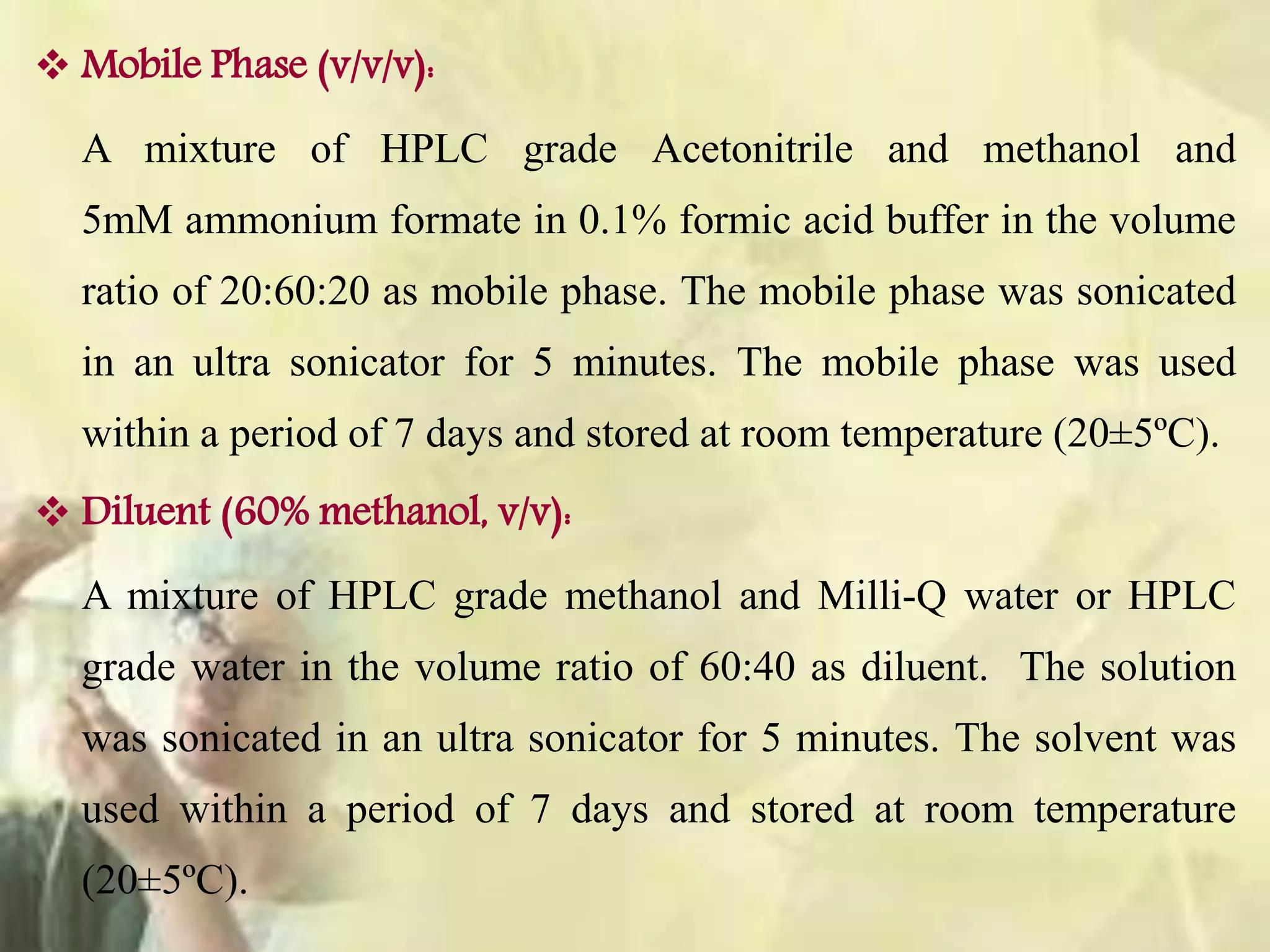 Mobile Phase (v/v/v):
A mixture of HPLC grade Acetonitrile and methanol and
5mM ammonium formate in 0.1% formic acid buffer in the volume
ratio of 20:60:20 as mobile phase. The mobile phase was sonicated
in an ultra sonicator for 5 minutes. The mobile phase was used
within a period of 7 days and stored at room temperature (20±5ºC).
 Diluent (60% methanol, v/v):
A mixture of HPLC grade methanol and Milli-Q water or HPLC
grade water in the volume ratio of 60:40 as diluent. The solution
was sonicated in an ultra sonicator for 5 minutes. The solvent was
used within a period of 7 days and stored at room temperature
(20±5ºC).
 
