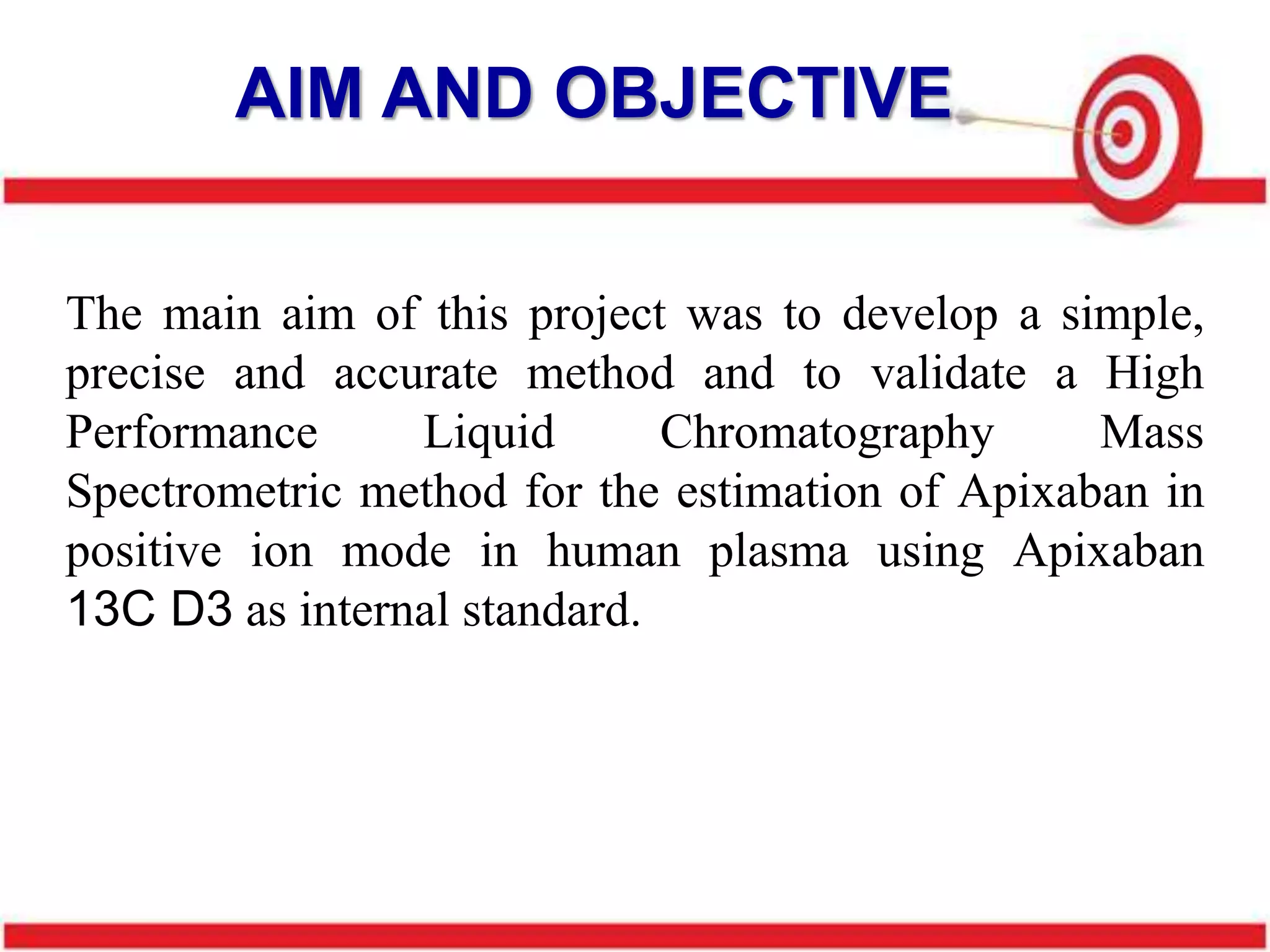 The main aim of this project was to develop a simple,
precise and accurate method and to validate a High
Performance Liquid Chromatography Mass
Spectrometric method for the estimation of Apixaban in
positive ion mode in human plasma using Apixaban
13C D3 as internal standard.
AIM AND OBJECTIVE
 