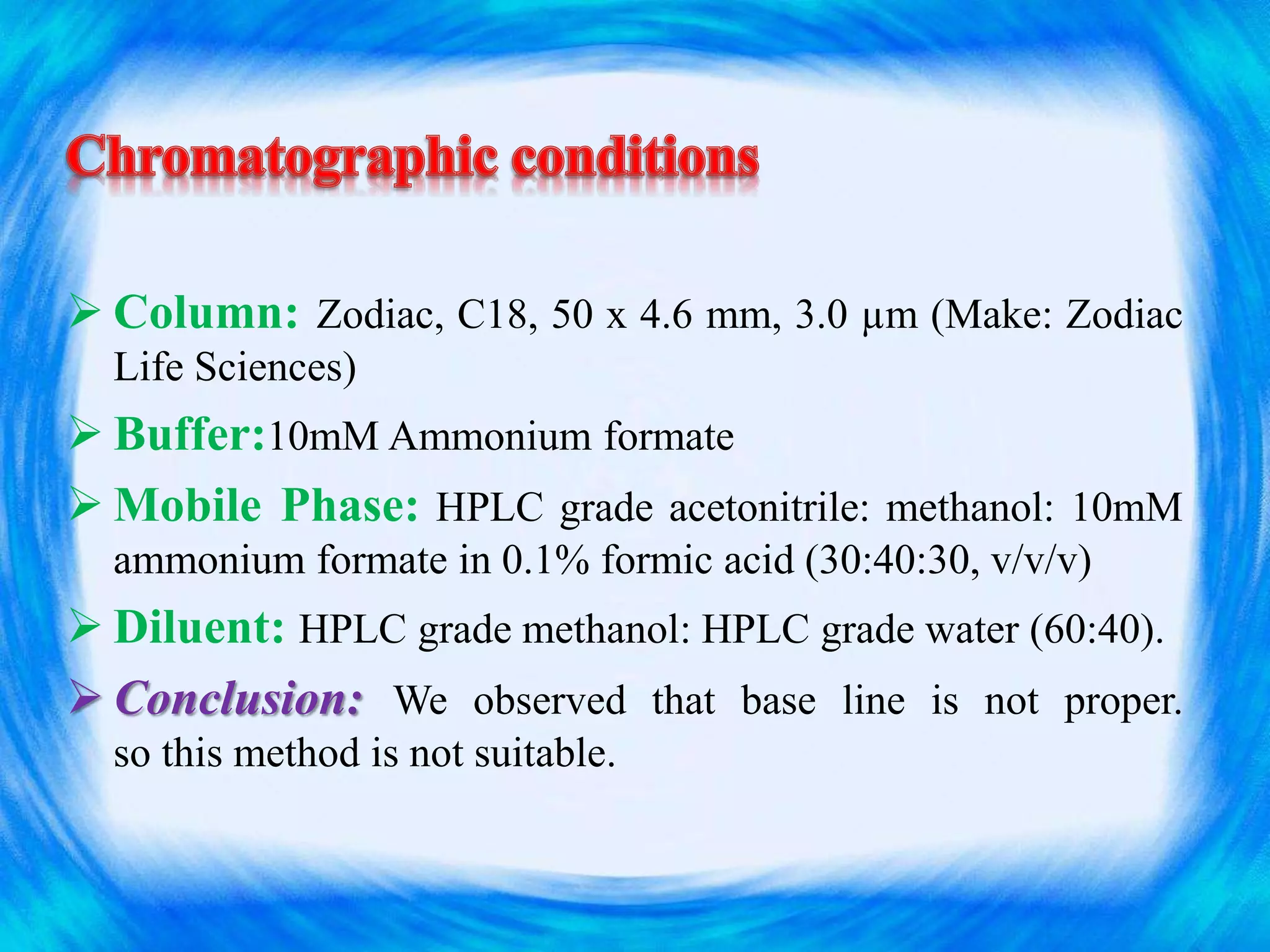  Column: Zodiac, C18, 50 x 4.6 mm, 3.0 µm (Make: Zodiac
Life Sciences)
 Buffer:10mM Ammonium formate
 Mobile Phase: HPLC grade acetonitrile: methanol: 10mM
ammonium formate in 0.1% formic acid (30:40:30, v/v/v)
 Diluent: HPLC grade methanol: HPLC grade water (60:40).
 Conclusion: We observed that base line is not proper.
so this method is not suitable.
 