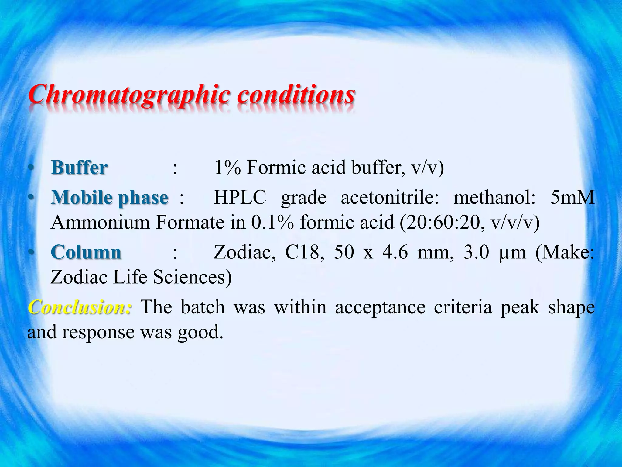 Chromatographic conditions
• Buffer : 1% Formic acid buffer, v/v)
• Mobile phase : HPLC grade acetonitrile: methanol: 5mM
Ammonium Formate in 0.1% formic acid (20:60:20, v/v/v)
• Column : Zodiac, C18, 50 x 4.6 mm, 3.0 µm (Make:
Zodiac Life Sciences)
Conclusion: The batch was within acceptance criteria peak shape
and response was good.
 