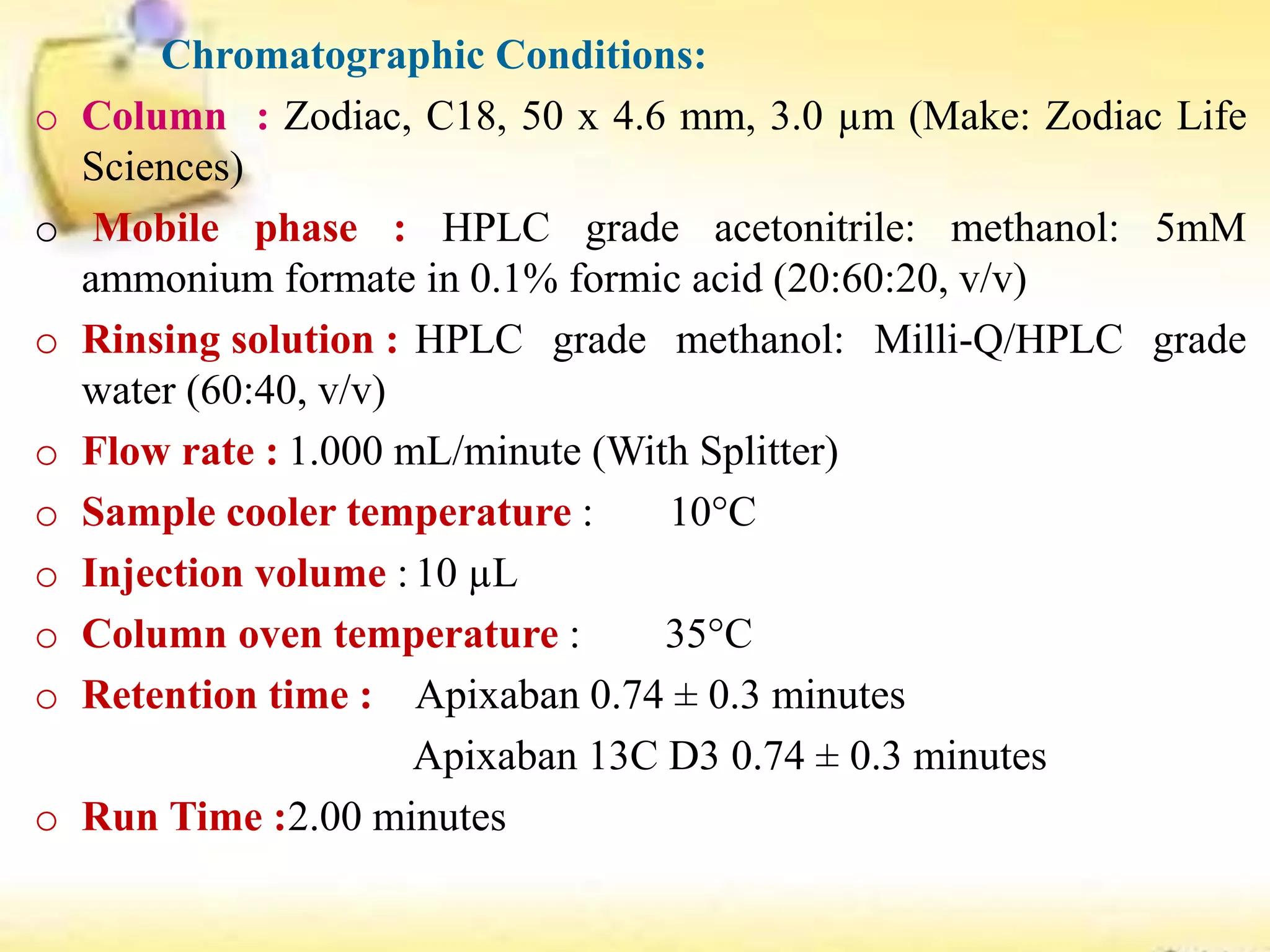 Chromatographic Conditions:
o Column : Zodiac, C18, 50 x 4.6 mm, 3.0 µm (Make: Zodiac Life
Sciences)
o Mobile phase : HPLC grade acetonitrile: methanol: 5mM
ammonium formate in 0.1% formic acid (20:60:20, v/v)
o Rinsing solution : HPLC grade methanol: Milli-Q/HPLC grade
water (60:40, v/v)
o Flow rate : 1.000 mL/minute (With Splitter)
o Sample cooler temperature : 10°C
o Injection volume : 10 µL
o Column oven temperature : 35°C
o Retention time : Apixaban 0.74 ± 0.3 minutes
Apixaban 13C D3 0.74 ± 0.3 minutes
o Run Time :2.00 minutes
 