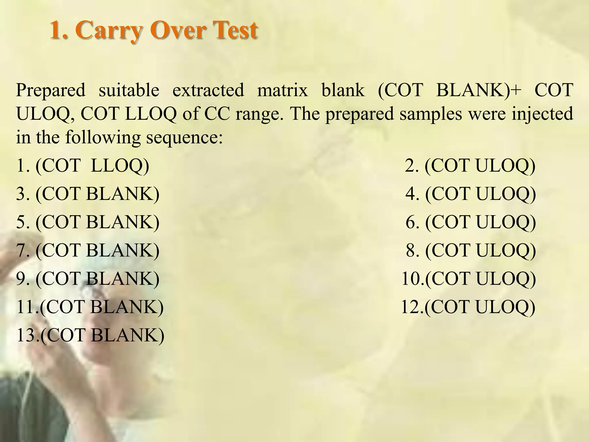 1. Carry Over Test
Prepared suitable extracted matrix blank (COT BLANK)+ COT
ULOQ, COT LLOQ of CC range. The prepared samples were injected
in the following sequence:
1. (COT LLOQ) 2. (COT ULOQ)
3. (COT BLANK) 4. (COT ULOQ)
5. (COT BLANK) 6. (COT ULOQ)
7. (COT BLANK) 8. (COT ULOQ)
9. (COT BLANK) 10.(COT ULOQ)
11.(COT BLANK) 12.(COT ULOQ)
13.(COT BLANK)
 