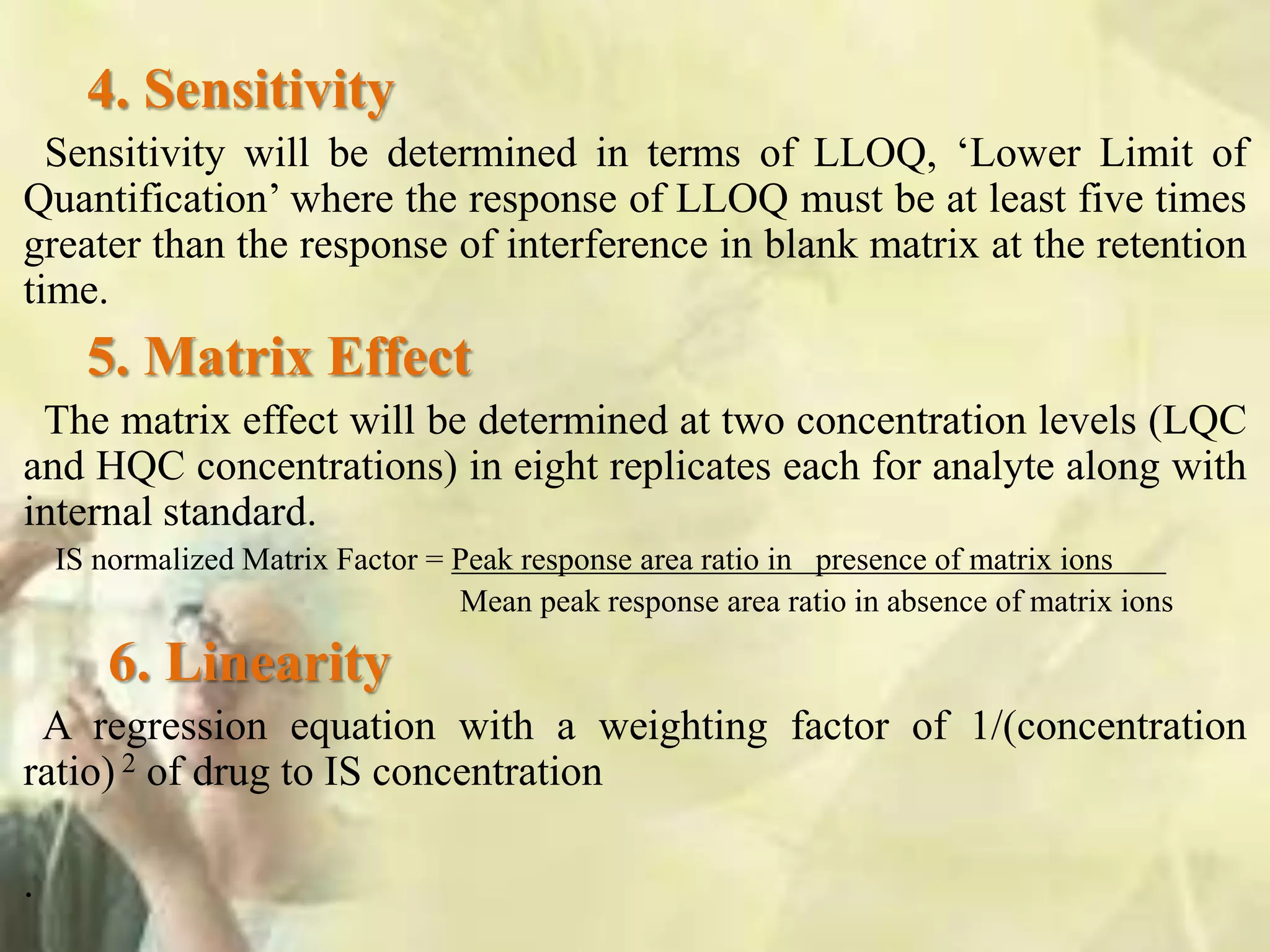 4. Sensitivity
Sensitivity will be determined in terms of LLOQ, ‘Lower Limit of
Quantification’ where the response of LLOQ must be at least five times
greater than the response of interference in blank matrix at the retention
time.
5. Matrix Effect
The matrix effect will be determined at two concentration levels (LQC
and HQC concentrations) in eight replicates each for analyte along with
internal standard.
IS normalized Matrix Factor = Peak response area ratio in presence of matrix ions
Mean peak response area ratio in absence of matrix ions
6. Linearity
A regression equation with a weighting factor of 1/(concentration
ratio) 2 of drug to IS concentration
.
 