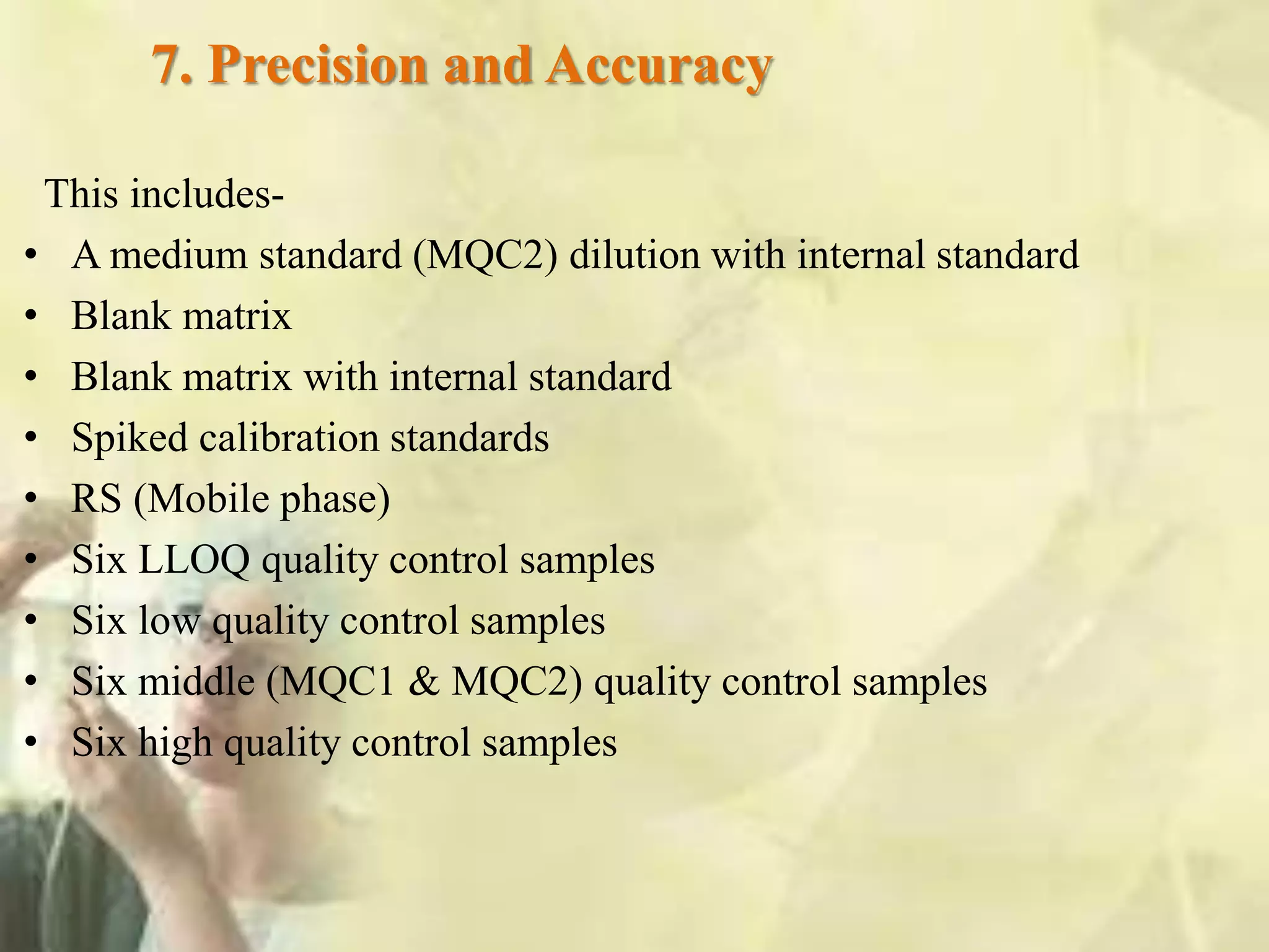 7. Precision and Accuracy
This includes-
• A medium standard (MQC2) dilution with internal standard
• Blank matrix
• Blank matrix with internal standard
• Spiked calibration standards
• RS (Mobile phase)
• Six LLOQ quality control samples
• Six low quality control samples
• Six middle (MQC1 & MQC2) quality control samples
• Six high quality control samples
 