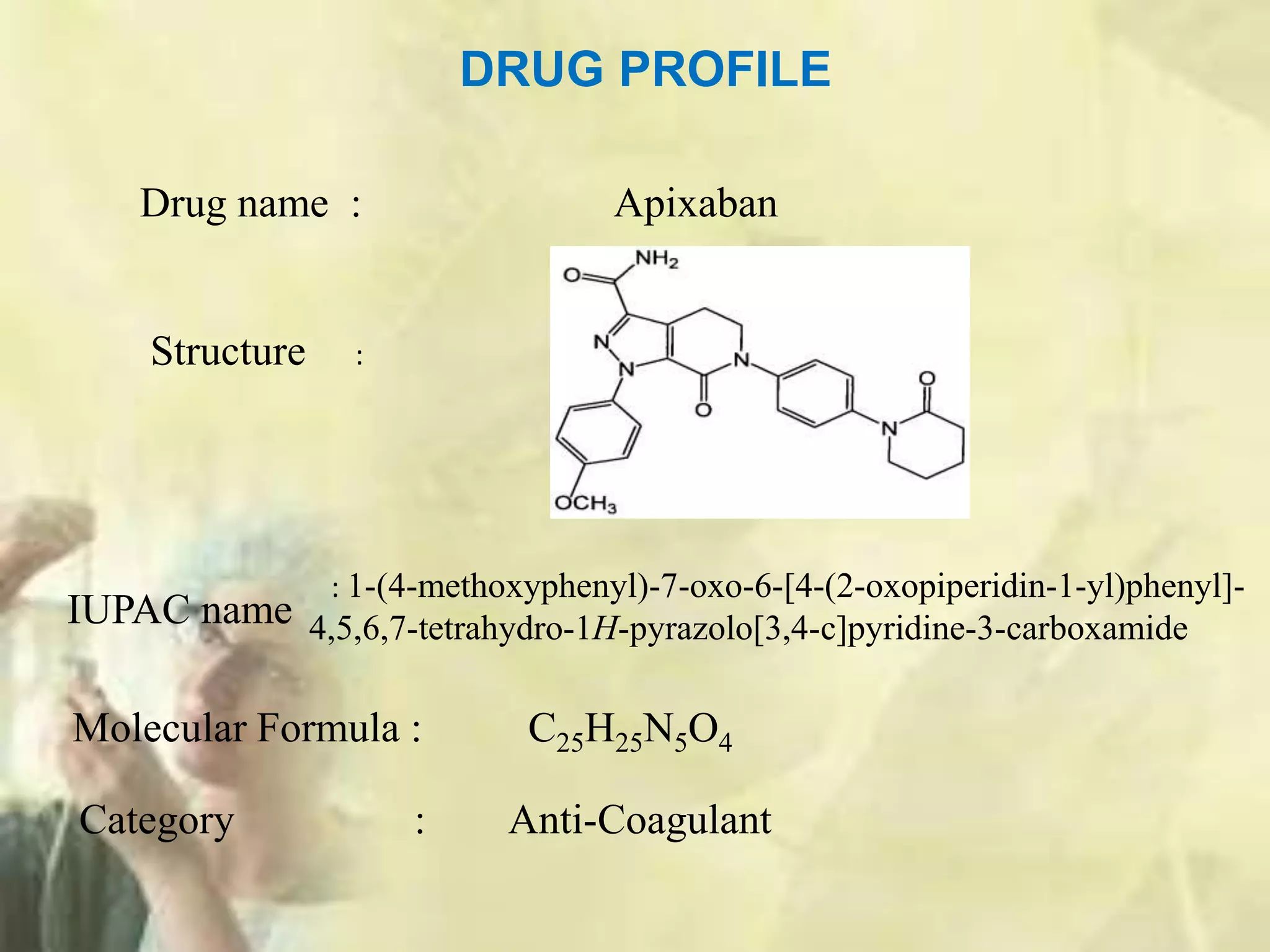 IUPAC name
DRUG PROFILE
Molecular Formula : C25H25N5O4
Drug name : Apixaban
Structure :
: 1-(4-methoxyphenyl)-7-oxo-6-[4-(2-oxopiperidin-1-yl)phenyl]-
4,5,6,7-tetrahydro-1H-pyrazolo[3,4-c]pyridine-3-carboxamide
Category : Anti-Coagulant
 