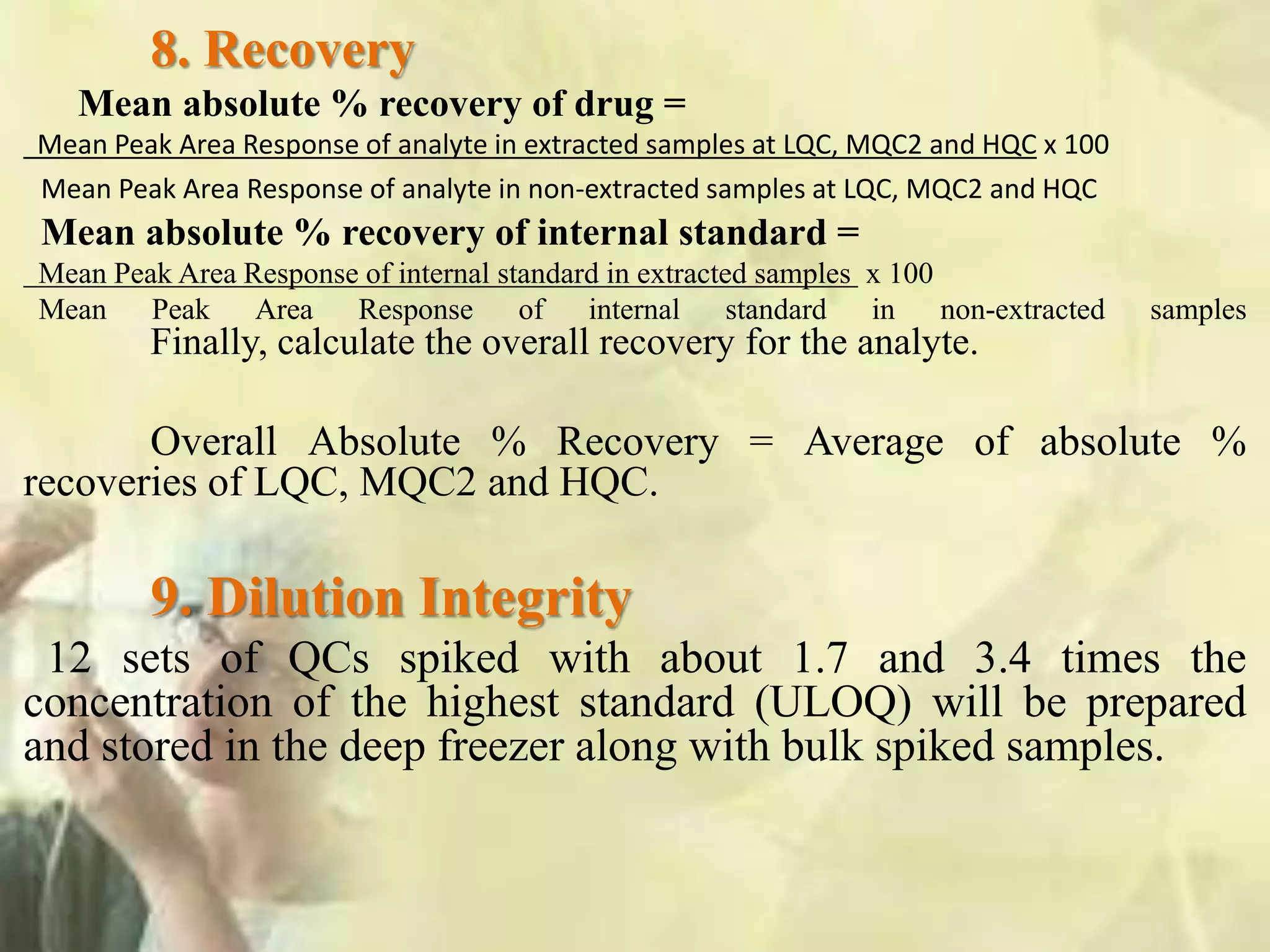 8. Recovery
Mean absolute % recovery of drug =
Mean Peak Area Response of analyte in extracted samples at LQC, MQC2 and HQC x 100
Mean Peak Area Response of analyte in non-extracted samples at LQC, MQC2 and HQC
Mean absolute % recovery of internal standard =
Mean Peak Area Response of internal standard in extracted samples x 100
Mean Peak Area Response of internal standard in non-extracted samples
Finally, calculate the overall recovery for the analyte.
Overall Absolute % Recovery = Average of absolute %
recoveries of LQC, MQC2 and HQC.
9. Dilution Integrity
12 sets of QCs spiked with about 1.7 and 3.4 times the
concentration of the highest standard (ULOQ) will be prepared
and stored in the deep freezer along with bulk spiked samples.
 