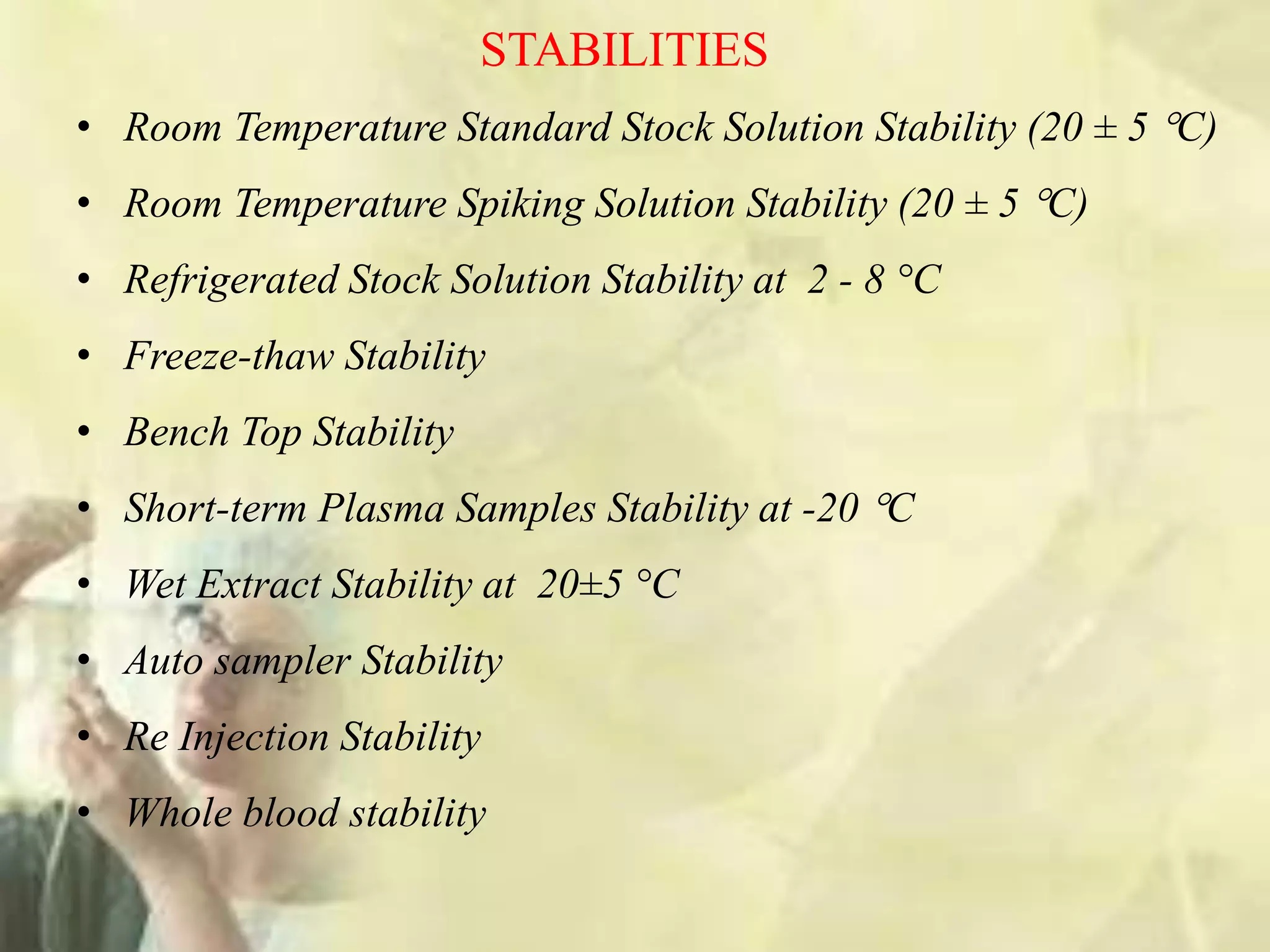 STABILITIES
• Room Temperature Standard Stock Solution Stability (20 ± 5 C)
• Room Temperature Spiking Solution Stability (20 ± 5 C)
• Refrigerated Stock Solution Stability at 2 - 8 °C
• Freeze-thaw Stability
• Bench Top Stability
• Short-term Plasma Samples Stability at -20 C
• Wet Extract Stability at 20±5 °C
• Auto sampler Stability
• Re Injection Stability
• Whole blood stability
 