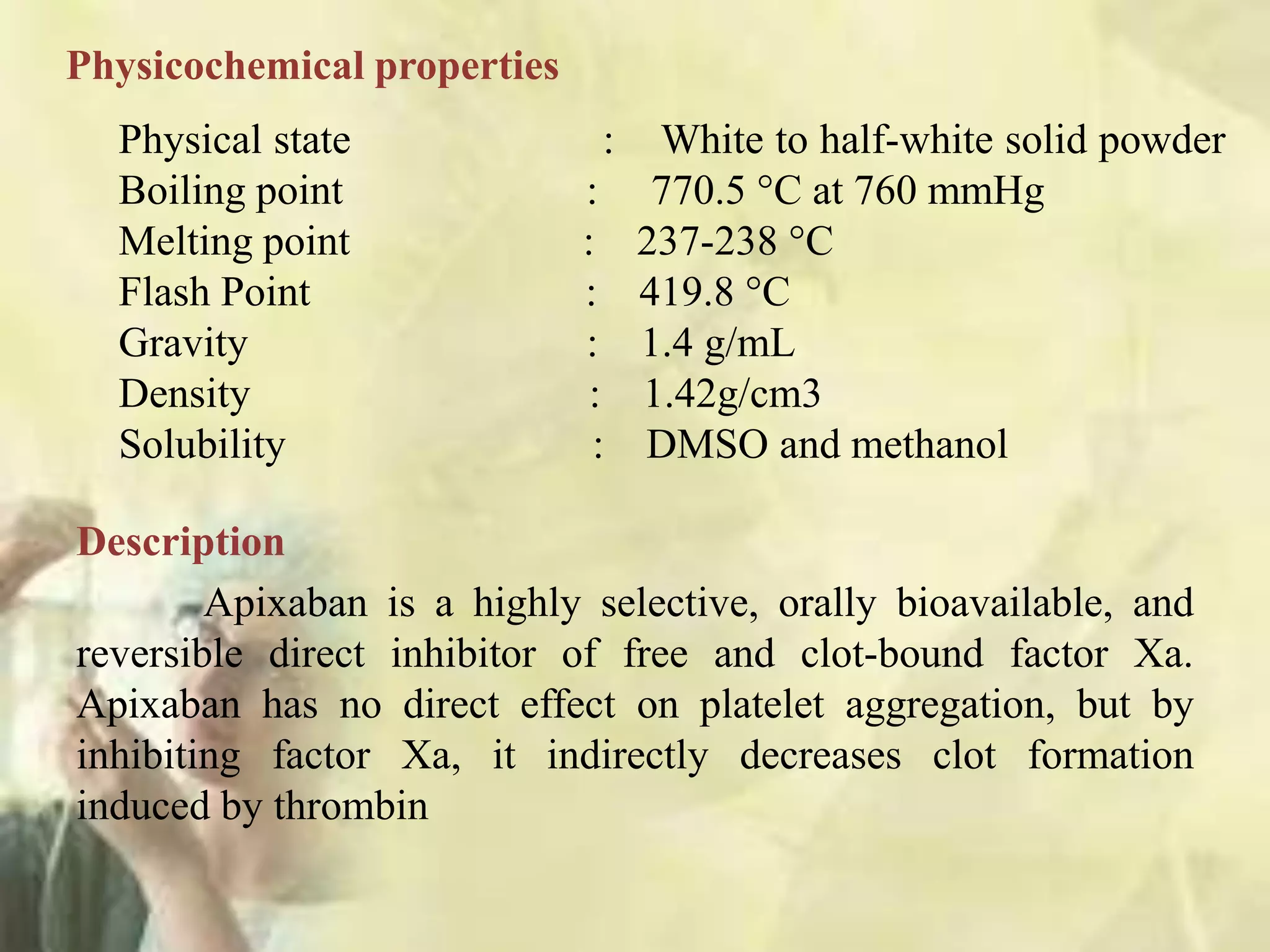 Description
Apixaban is a highly selective, orally bioavailable, and
reversible direct inhibitor of free and clot-bound factor Xa.
Apixaban has no direct effect on platelet aggregation, but by
inhibiting factor Xa, it indirectly decreases clot formation
induced by thrombin
Physicochemical properties
Physical state : White to half-white solid powder
Boiling point : 770.5 °C at 760 mmHg
Melting point : 237-238 °C
Flash Point : 419.8 °C
Gravity : 1.4 g/mL
Density : 1.42g/cm3
Solubility : DMSO and methanol
 
