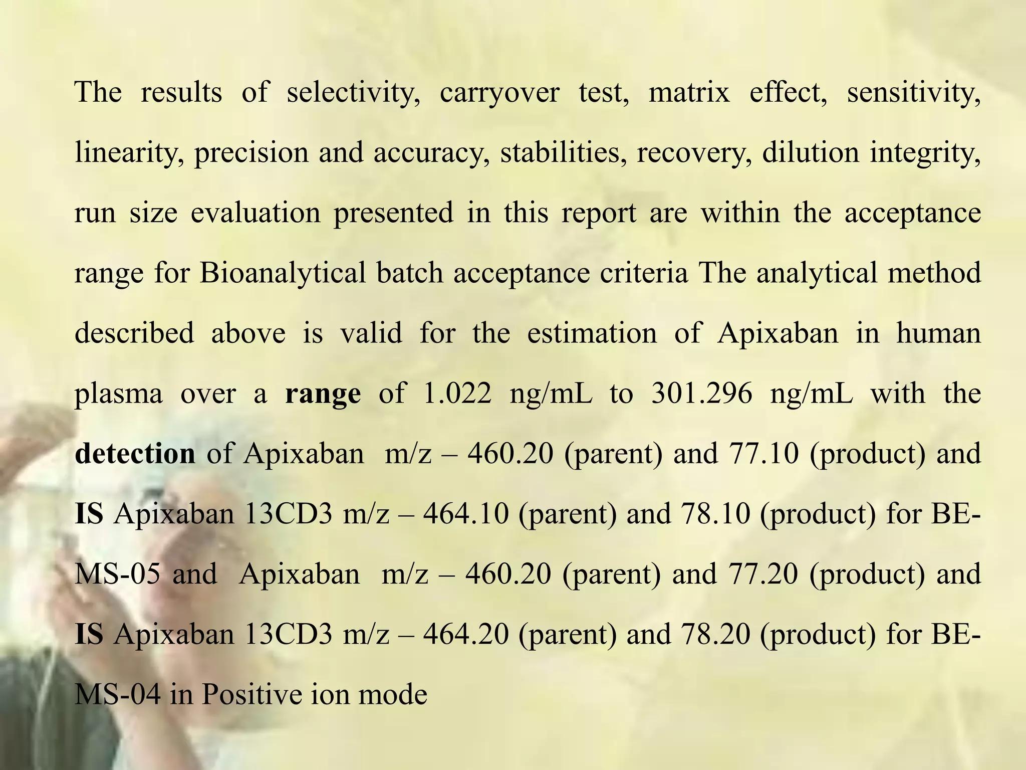 The results of selectivity, carryover test, matrix effect, sensitivity,
linearity, precision and accuracy, stabilities, recovery, dilution integrity,
run size evaluation presented in this report are within the acceptance
range for Bioanalytical batch acceptance criteria The analytical method
described above is valid for the estimation of Apixaban in human
plasma over a range of 1.022 ng/mL to 301.296 ng/mL with the
detection of Apixaban m/z – 460.20 (parent) and 77.10 (product) and
IS Apixaban 13CD3 m/z – 464.10 (parent) and 78.10 (product) for BE-
MS-05 and Apixaban m/z – 460.20 (parent) and 77.20 (product) and
IS Apixaban 13CD3 m/z – 464.20 (parent) and 78.20 (product) for BE-
MS-04 in Positive ion mode
 