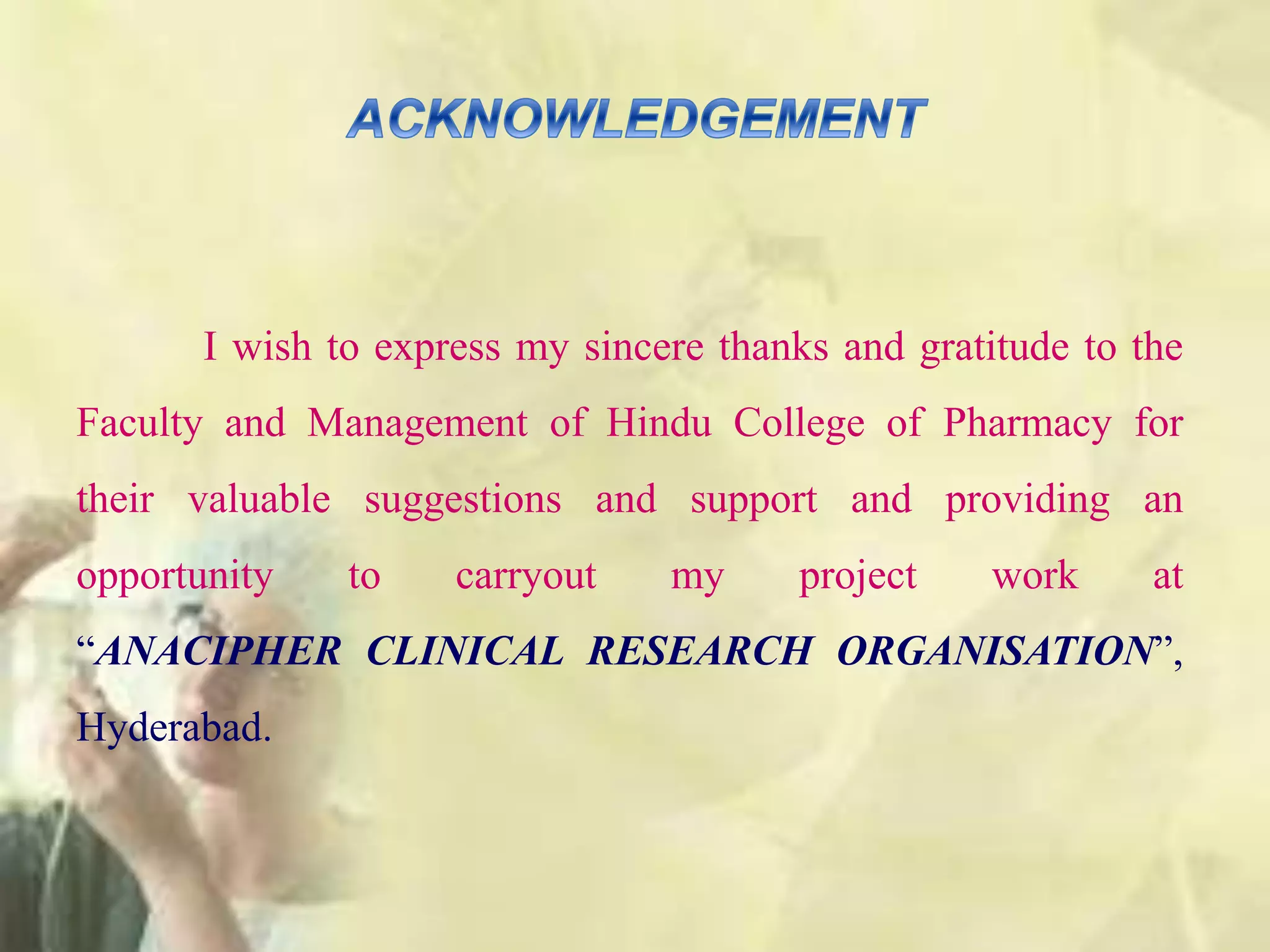 I wish to express my sincere thanks and gratitude to the
Faculty and Management of Hindu College of Pharmacy for
their valuable suggestions and support and providing an
opportunity to carryout my project work at
“ANACIPHER CLINICAL RESEARCH ORGANISATION”,
Hyderabad.
 