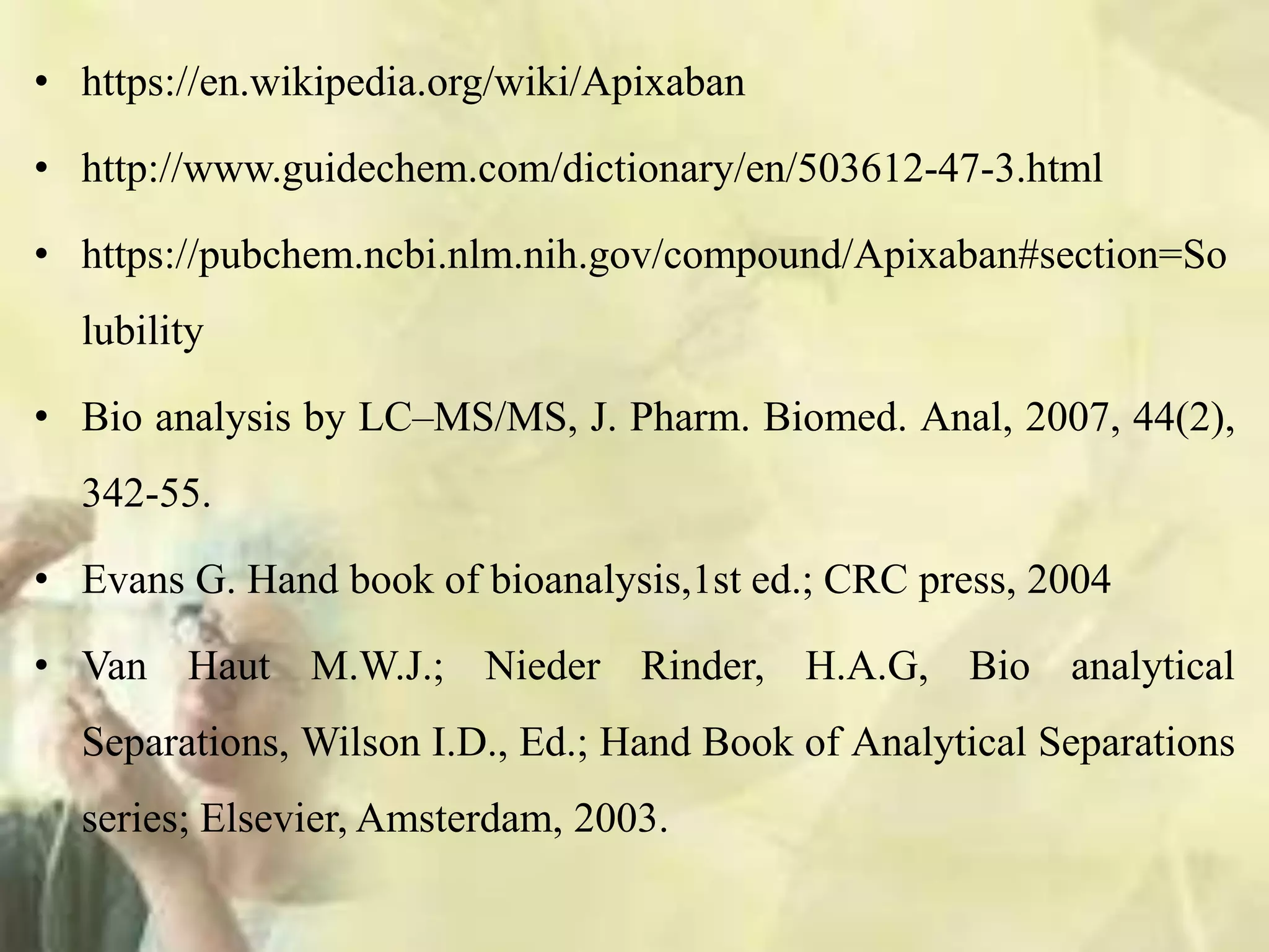 • https://en.wikipedia.org/wiki/Apixaban
• http://www.guidechem.com/dictionary/en/503612-47-3.html
• https://pubchem.ncbi.nlm.nih.gov/compound/Apixaban#section=So
lubility
• Bio analysis by LC–MS/MS, J. Pharm. Biomed. Anal, 2007, 44(2),
342-55.
• Evans G. Hand book of bioanalysis,1st ed.; CRC press, 2004
• Van Haut M.W.J.; Nieder Rinder, H.A.G, Bio analytical
Separations, Wilson I.D., Ed.; Hand Book of Analytical Separations
series; Elsevier, Amsterdam, 2003.
 