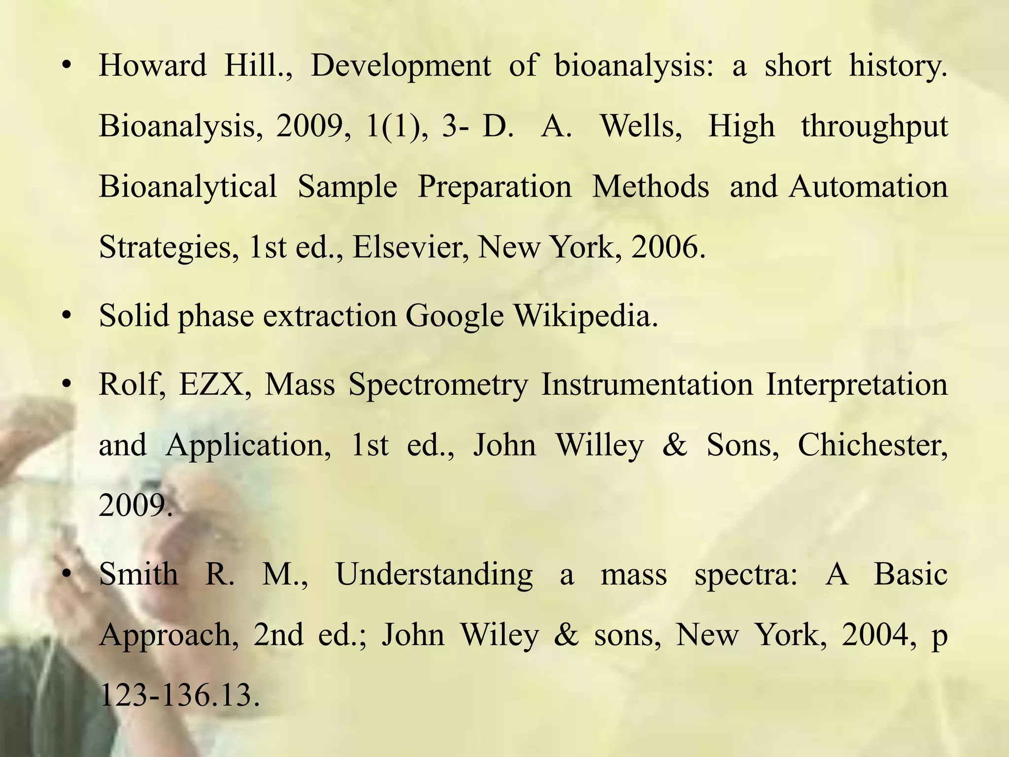 • Howard Hill., Development of bioanalysis: a short history.
Bioanalysis, 2009, 1(1), 3- D. A. Wells, High throughput
Bioanalytical Sample Preparation Methods and Automation
Strategies, 1st ed., Elsevier, New York, 2006.
• Solid phase extraction Google Wikipedia.
• Rolf, EZX, Mass Spectrometry Instrumentation Interpretation
and Application, 1st ed., John Willey & Sons, Chichester,
2009.
• Smith R. M., Understanding a mass spectra: A Basic
Approach, 2nd ed.; John Wiley & sons, New York, 2004, p
123-136.13.
 